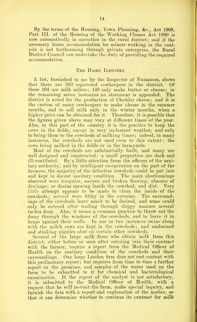 By the terms of the Housing, Town Planning, &c., Act 1909, Part III. of the Housing of the Working Classes Act 1890 is now automatically in operation in the rural district; and if the necessary house accommodation for miners working in the coal- pits is not forthcoming through private enterprise, the Rural District Council can undertake the duty of providing the required accommodation. The Dairy Industry. A list, furnished to me by the Inspector of Nuisances, shows that there are 360 registered cowkeepers in the district. Of these 204 are milk sellers; 149 only make butter or cheese; in the remaining seven instances no statement is appended. The district is noted for the production of Cheddar cheese; and it is the custom of many cowkeepers to make cheese in the summer months, and to sell milk only in the winter months, when a higher price can he obtained for it. Therefore, it is possible that the figures given above may vary at different times of the year. Also, in this part of the country it is the practice to keep the cows in the fields, except in very inclement weather, and only to bring them to the cowsheds at milking times; indeed, in many instances, the cowsheds are not used even to this extent: the cows being milked in the fields or in the farmyards. Most of the cowsheds are substantially built, and many are well designed and constructed; a small proportion are dark and ill-ventilated. By a little attention from the officers of the sani- tary authority, and by intelligent co-operation on the part of the farmers, the majority of the defective cowsheds could be put into and kept in decent sanitary condition. The main shortcomings observed were irregular, uneven and broken flooring, absence of drainage, or drains opening inside the cowshed, and dirt. Very little attempt appears to be made to clean the inside of the cowsheds; several were filthy in the extreme. The surround- ings of the cowsheds leave much to be desired, and some could only be entered after wading through sloppy manure several inches deep. Also, it seems a common practice to throw out the dung through the windows of the cowsheds, and to leave it in heaps against their walls. In one or two instances swine along with the milch cows are kept in the cowsheds; and undrained and stinking pigsties abut on certain other cowsheds. Several of the large milk firms who obtain milk from this district, either before or soon after entering into their contract with the farmer, require a report from the Medical Officer of Health on the sanitary condition of the cowsheds and their surroundings. One large London firm does not rest content with this preliminary report; but requires from time to time a further report on the premises, and samples of the water used on the farm to be submitted to it for chemical and bacteriological examination. If the report of the analyst is not satisfactory, it is submitted to the Medical Officer of Health, with a request that he will re-visit the farm, make special inquiry, and furnish the firm with a report and explanation of the matter, so that it can determine whether to continue its contract for milk