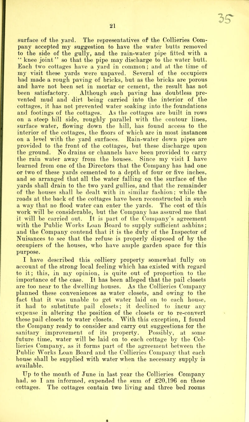 surface of tlie yard. The representatives of the Collieries Com- pany accepted my suggestion to have the water butts removed to the side of the gully, and the rain-water pipe fitted with a “ knee joint” so that the pipe may discharge to the water butt. Each twTo cottages have a yard in common; and at the time of my visit these yards were unpaved. Several of the occupiers had made a rough paving of bricks, but as the bricks are porous and have not been set in mortar or cement, the result has not been satisfactory. Although such paving has doubtless pre- vented mud and dirt being carried into the interior of the cottages, it has not prevented water soaking into the foundations and footings of the cottages. As the cottages are built in rows on a steep hill side, roughly parallel with the contour lines, surface water, flowing down the hill, has found access to the interior of the cottages, the floors of which are in most instances on a level with the yard surfaces. Rain-water down pipes are provided to the front of the cottages, but these discharge upon the ground. No drains or channels have been provided to carry the rain water away from the houses. Since my visit I have learned from one of the Directors that the Company has had one or two of these yards cemented to a depth of four or five inches, and so arranged that all the water falling on the surface of the yards shall drain to the two yard gullies, and that the remainder of the houses shall be dealt with in similar fashion; while the roads at the back of the cottages have been reconstructed in such a way that no flood water can enter the yards. The cost of this work will be considerable, but the Company has assured me that it will be carried out. It is part of the Company’s agreement with the Public Works Loan Board to supply sufficient ashbins; and the Company contend that it is the duty of the Inspector of Nuisances to see that the refuse is properly disposed of by the occupiers of the houses, who have ample garden space for this purpose. I have described this colliery property somewhat fully on account of the strong local feeling which has existed with regard to it; this, in my opinion, is quite out of proportion to the importance of the case. It has been alleged that the pail closets are too near to the dwelling houses. As the Collieries Company planned these conveniences as water closets, and owing to the fact that it was unable to get water laid on to each house, it had to substitute pail closets; it declined to incur any expense in altering the position of the closets or to re-convert these pail closets to water closets. With this exception, I found the Company ready to consider and carry out suggestions for the sanitary improvement of its property. Possibly, at some future time, water will be laid on to each cottage by the Col- lieries Company, as it forms part of the agreement between the Public Works Loan Board and the Collieries Company that each house shall be supplied with water when the necessary supply is available. Dp to the month of June in last year the Collieries Company had, so I am informed, expended the sum of £20,196 on these cottages. The cottages contain two living and three bed rooms *