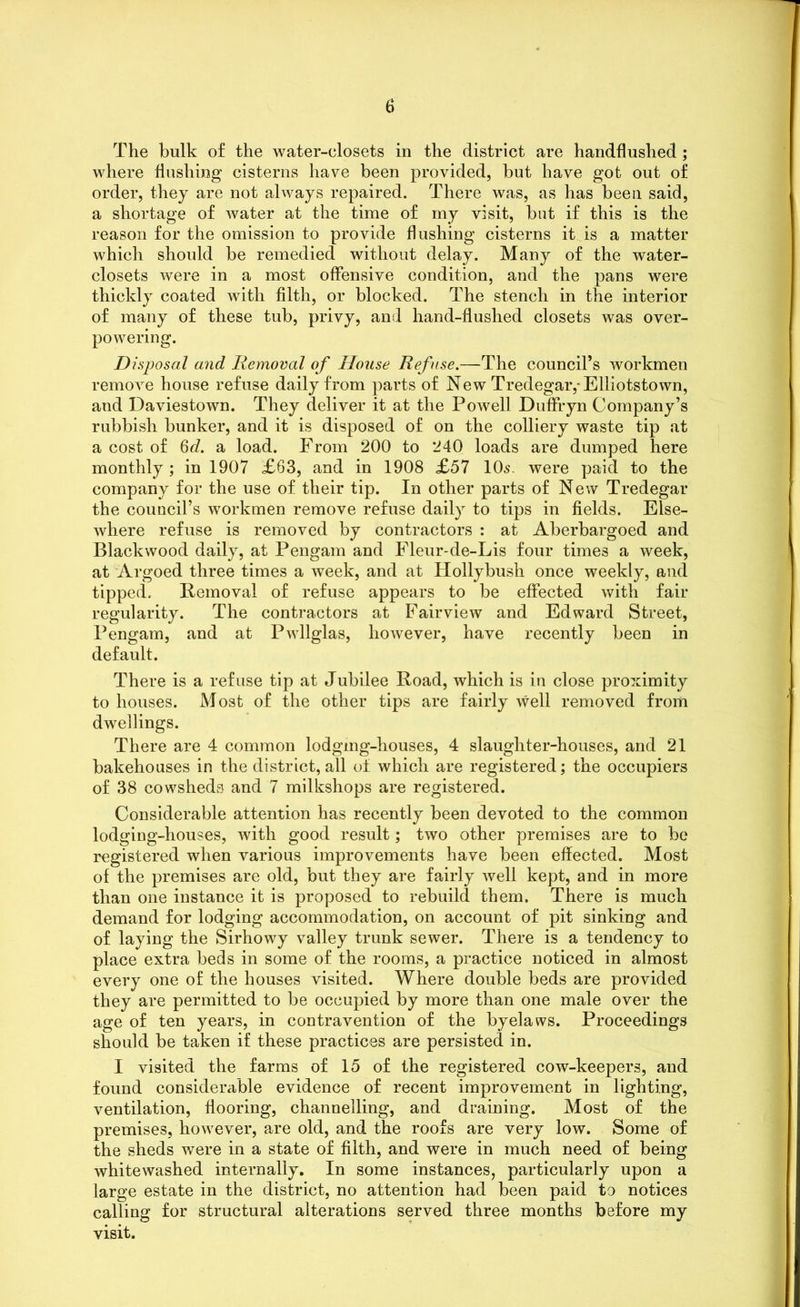 The hulk of the water-closets in the district are handflushed ; where Hushing cisterns have been provided, but have got out of order, they are not always repaired. There was, as has been said, a shortage of water at the time of my visit, but if this is the reason for the omission to provide flushing cisterns it is a matter which should be remedied without delay. Many of the water- closets were in a most offensive condition, and the pans were thickly coated with filth, or blocked. The stench in the interior of many of these tub, privy, and hand-flushed closets was over- powering. Disposal and Removal of House Refuse.—The council’s workmen remove house refuse daily from parts of New Tredegar,-Elliotstown, and Daviestown. They deliver it at the Powell Duffryn Company’s rubbish bunker, and it is disposed of on the colliery waste tip at a cost of 6d. a load. From 200 to 240 loads are dumped here monthly ; in 1907 £63, and in 1908 £57 10s. were paid to the company for the use of their tip. In other parts of New Tredegar the council’s workmen remove refuse daily to tips in fields. Else- where refuse is removed by contractors : at Aberbargoed and Blackwood daily, at Pengam and Fleur-de-Lis four times a week, at Argoed three times a week, and at Hollybush once weekly, and tipped. Removal of refuse appears to be effected with fair regularity. The contractors at Fairview and Edward Street, Pengam, and at Pwllglas, however, have recently been in default. There is a refuse tip at Jubilee Road, which is in close proximity to houses. Most of the other tips are fairly well removed from dwellings. There are 4 common lodgmg-houses, 4 slaughter-houses, and 21 bakehouses in the district, all of which are registered; the occupiers of 38 cowsheds and 7 milkshops are registered. Considerable attention has recently been devoted to the common lodging-houses, with good result; two other premises are to be registered when various improvements have been effected. Most of the premises are old, but they are fairly well kept, and in more than one instance it is proposed to rebuild them. There is much demand for lodging accommodation, on account of pit sinking and of laying the Sirhowy valley trunk sewer. There is a tendency to place extra beds in some of the rooms, a practice noticed in almost every one of the houses visited. Where double beds are provided they are permitted to be occupied by more than one male over the age of ten years, in contravention of the byelaws. Proceedings should be taken if these practices are persisted in. I visited the farms of 15 of the registered cow-keepers, and found considerable evidence of recent improvement in lighting, ventilation, flooring, channelling, and draining. Most of the premises, however, are old, and the roofs are very low. Some of the sheds were in a state of filth, and were in much need of being whitewashed internally. In some instances, particularly upon a large estate in the district, no attention had been paid to notices calling for structural alterations served three months before my visit.