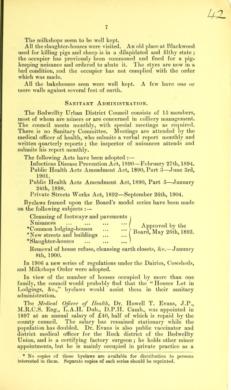 The milkshops seem to be well kept. All the slaughter-houses were visited. An old place at Blackwood used for killing pigs and sheep is in a dilapidated and filthy state ; the occupier has previously been summoned and fined for a pig- keeping nuisance and ordered to abate it. The styes are now in a bad condition, and the occupier has not complied with the order which was made. All the bakehouses seen were well kept. A few have one or more walls against several feet of earth. Sanitary Administration. The Bedwellty Urban District Council consists of 15 members, most of whom are miners or are concerned in colliery management. The council meets monthly, with special meetings as required. There is no Sanitary Committee. Meetings are attended by the medical officer of health, who submits a verbal report monthly and written quarterly reports ; the inspector of nuisances attends and submits his report monthly. The following Acts have been adopted :— Infectious Disease Prevention Act, 1890—February 27th, 1894. Public Health Acts Amendment Act, 1890, Part 3—June 3rd, 1901. Public Health Acts Amendment Act, 1890, Part 5—January 24th, 1898. Private Streets Works Act, 1892—September 26th, 1904. Byelaws framed upon the Board’s model series have been made on the following subjects : — Cleansing of footways' and pavements \ Nuisances * Common lodging-houses *New streets and buildings ... * Slaughter-houses Removal of house refuse, cleansing earth closets, &c.— January 8th, 1900. ( Approved by the Board, May 26th, 1893. In 1906 a new series of regulations under the Dairies, Cowsheds, and Milkshops Order were adopted. In view of the number of houses occupied by more than one family, the council would probably find that the “ Houses Let in Lodgings, &c.,” byelaws would assist them in their sanitary administration. The Medical Officer of Health, Dr. Howell T. Evans, J.P., M.R.C.S. Eng., L.A.H. Dub., D.P.H. Camb., was appointed in 1897 at an annual salary of £40, half of which is repaid by the county council. The salary has remained stationary while the population has doubled. Dr. Evans is also public vaccinator and district medical officer for the Rock district of the Bedwellty Union, and is a certifying factory surgeon ; he holds other minor appointments, but he is mainly occupied in private practice as a * No copies of these byelaws are available for distribution to persons interested in them. Separate copies of each series should be reprinted.