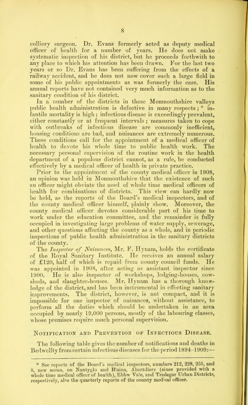 colliery surgeon. Dr. Evans formerly acted as deputy medical officer of health for a number of years. He does not make systematic inspection of his district, hut he proceeds forthwith to any place to which his attention has been drawn. For the last two years or so Dr. Evans has been suffering from the effects of a railway accident, and he does not now cover such a large field in some of his public appointments as was formerly the case. His annual reports have not contained very much information as to the sanitary condition of his district. In a number of the districts in these Monmouthshire valleys public health administration is defective in many respects ; * in- fantile mortality is high; infectious disease is exceedingly prevalent, either constantly or at frequent intervals ; measures taken to cope with outbreaks of infectious disease are commonly inefficient, housing conditions are bad, and nuisances are extremely numerous. These conditions call for the appointment of a medical officer of health to devote his whole time to public health work. The necessary personal supervision of the routine work in the health department of a populous district cannot, as a rule, be conducted effectively by a medical officer of health in private practice. Prior to the appointment of the county medical officer in 1908, an opinion was held in Monmouthshire that the existence of such an officer might obviate the need of whole time medical officers of health for combinations of districts. This view can hardly now be held, as the reports of the Board’s medical inspectors, and of the county medical officer himself, plainly show. Moreover, the county medical officer devotes considerable part of his time to work under the education committee, and the remainder is fully occupied in investigating large problems of water supply, sewerage, and other questions affecting the county as a whole, and in periodic inspections of public health administration in the sanitary districts of the county. The Inspector of Nuisances, Mr. F. Hynam, holds the certificate of the Poyal Sanitary Institute. He receives an annual salary of £120, half of which is repaid from county council funds. He was appointed in 1908, after acting as assistant inspector since 1900. He is also inspector of workshops, lodging-houses, cow- sheds, and slaughter-houses. Mr. Hynam has a thorough know- ledge of the district, and has been instrumental in effecting sanitary improvements. The district, however, is not compact, and it is impossible for one inspector of nuisances, without assistance, to perform all the duties wffiich should be undertaken in an area occupied by nearly 19,000 persons, mostly of the labouring classes, whose premises require much personal supervision. Notification and Prevention of Infectious Disease. The following table gives the number of notifications and deaths in Bedwellty from certain infectious diseases for the period 1894-1909:— * See reports of the Board’s medical inspectors, numbers 212, 228, 255, and 8, new series, on Nantyglo and Blaina, Abertiliery (since provided with a whole time medical officer of health), Ebbw Yale, and Tredegar Urban Districts, respectively, aDo the quarterly reports of the county medical officer.