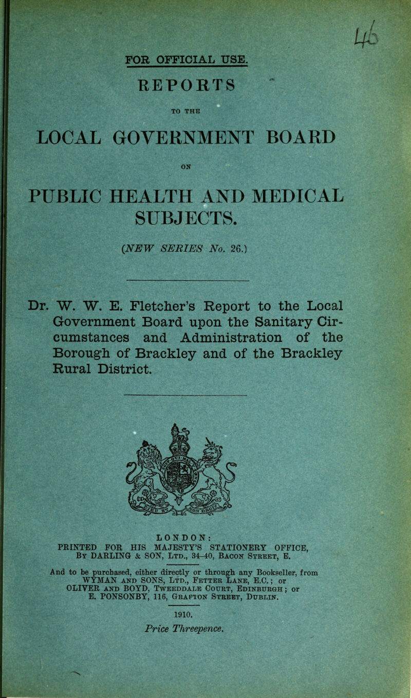 FOR OFFICIAL USE. REPORTS TO THE LOCAL GOVERNMENT BOARD PUBLIC HEALTH AND MEDICAL SUBJECTS. Dr. W. W. E. Fletcher’s Report to the Local Government Board upon the Sanitary Cir- cumstances and Administration of the Borough of Braekley and of the Brackley Rural District. LONDON: PRINTED FOR HIS MAJESTY’S STATIONERY OFFICE, By DARLING & SON, Ltd., 34-40, Bacon Street, E. And to be purchased, either directly or through any Bookseller, from WYMAN and SONS, Ltd., Fetter Lane, E.O.; or OLIVER and BOYD, Tweeddale Court, Edinburgh ; or E. PONSONBY, 116, Grafton Street, Dublin. (NEW SERIES No. 26.) 1910. Price Threepence.