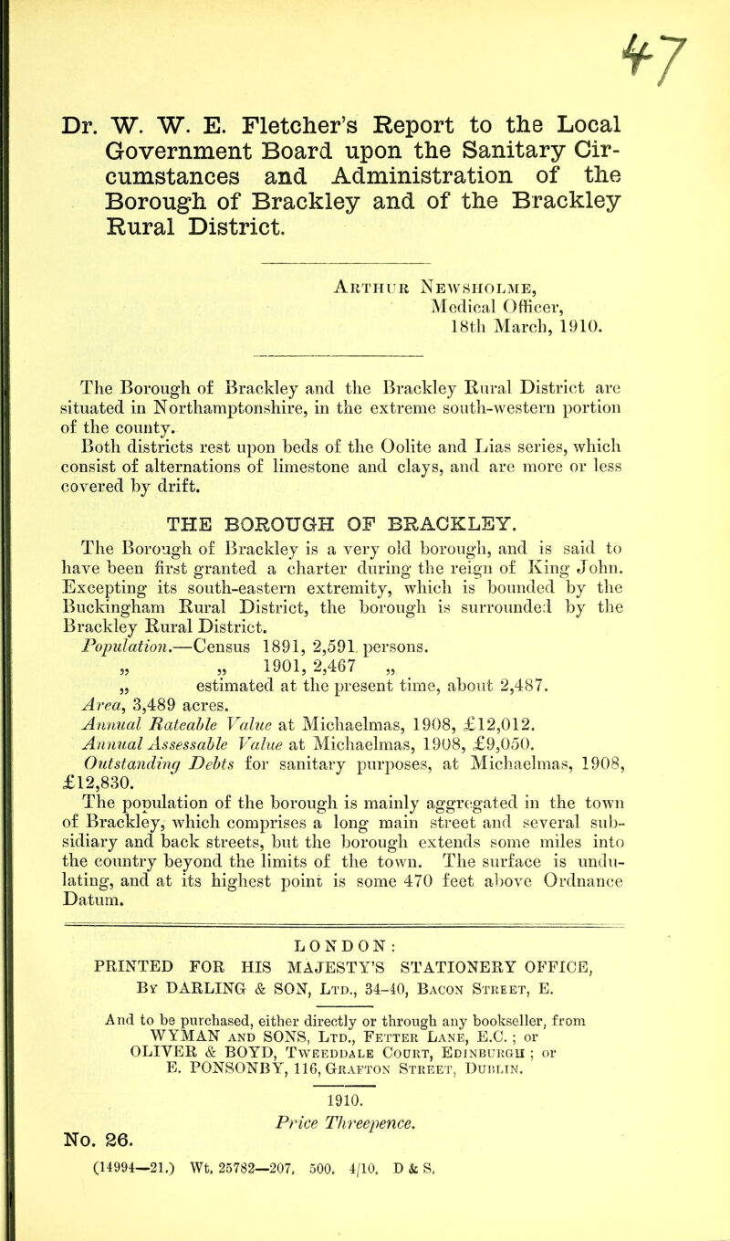 Dr. W. W. E. Fletcher’s Report to the Local Government Board upon the Sanitary Cir- cumstances and Administration of the Borough of Brackley and of the Brackley Rural District. Arthur Newsholme, Medical Officer, 18th March, 1910. The Borough of Brackley and the Brackley Rural District are situated in Northamptonshire, in the extreme south-western portion of the county. Both districts rest upon beds of the Oolite and Lias series, which consist of alternations of limestone and clays, and are more or less covered by drift. THE BOROUGH OF BRACKLEY. The Borough of Brackley is a very old borough, and is said to have been first granted a charter during the reign of King John. Excepting its south-eastern extremity, which is bounded by the Buckingham Rural District, the borough is surrounded by the Brackley Rural District. Population.—Census 1891, 2,591 persons. „ „ 1901,2,467 „ . „ estimated at the present time, about 2,487. Area, 3,489 acres. Annual Rateable Value at Michaelmas, 1908, £12,012. Annual Assessable Value at Michaelmas, 1908, £9,050. Outstanding Debts for sanitary purposes, at Michaelmas, 1908, £12,830. The population of the borough is mainly aggregated in the town of Brackley, which comprises a long main street and several sub- sidiary and back streets, but the borough extends some miles into the country beyond the limits of the town. The surface is undu- lating, and at its highest point is some 470 feet above Ordnance Datum. LONDON: PRINTED FOR HIS MAJESTY’S STATIONERY OFFICE, By DARLING & SON, Ltd., 34-40, Bacon Street, E. And to be purchased, either directly or through any bookseller, from WYMAN and SONS, Ltd., Fetter Lane, E.C.; or OLIYER & BOYD, Tweeddale Court, Edinburgh ; or E. PONSONBY, 116, Grafton Street, Dublin, No. 26. 1910. Price Threepence. (14994—21.) Wt. 25782—207, 500. 4/10. D & S.