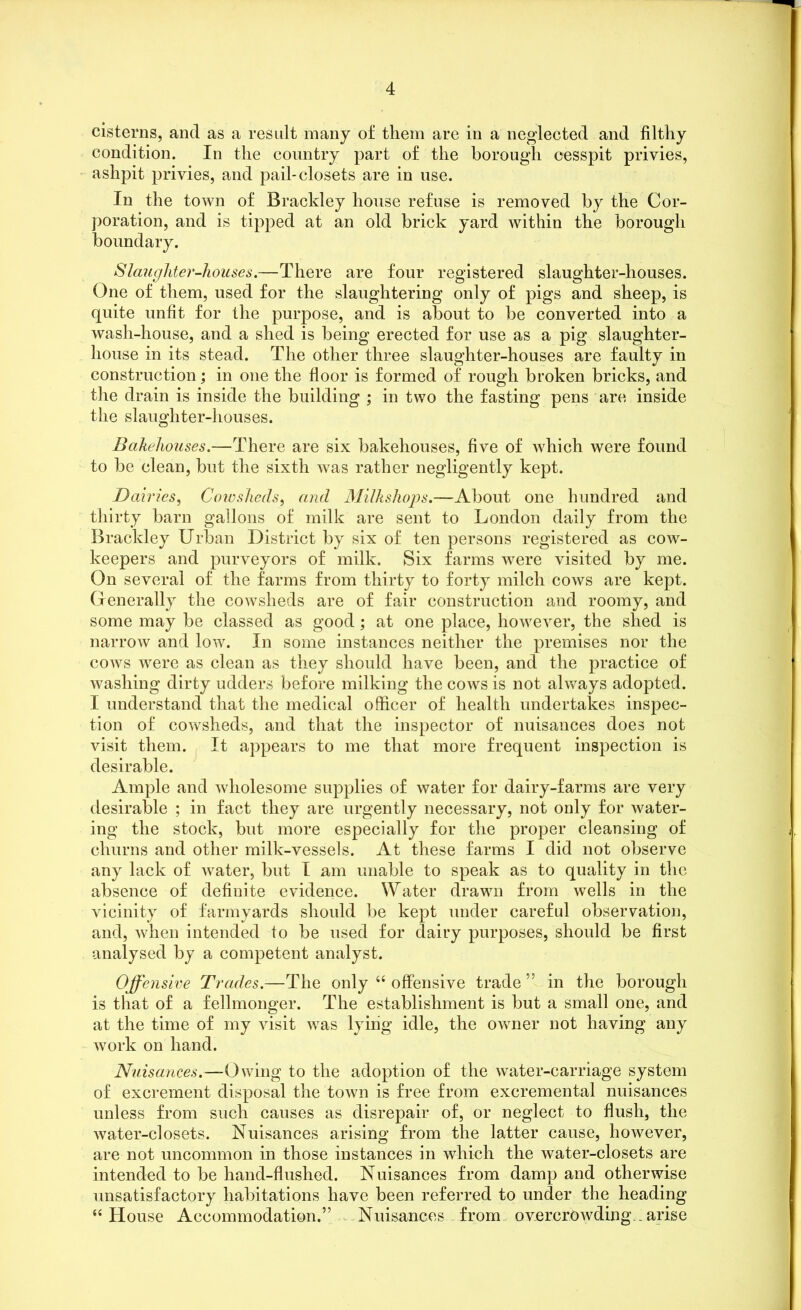 cisterns, ancl as a result many of them are in a neglected and filthy condition. In the country part of the borough cesspit privies, ashpit privies, and pail-closets are in use. In the town of Brackley house refuse is removed by the Cor- poration, and is tipped at an old brick yard within the borough boundary. Slaughter-houses.—There are four registered slaughter-houses. One of them, used for the slaughtering only of pigs and sheep, is quite unfit for the purpose, and is about to be converted into a wash-house, and a shed is being erected for use as a pig slaughter- house in its stead. The other three slaughter-houses are faulty in construction; in one the floor is formed of rough broken bricks, and the drain is inside the building ; in two the fasting pens are inside the slaughter-houses. Bakehouses.—There are six bakehouses, five of which were found to be clean, but the sixth was rather negligently kept. Dairies, Cowsheds, and Milkshops.—About one hundred and thirty barn gallons of milk are sent to London daily from the Brackley Urban District by six of ten persons registered as cow- keepers and purveyors of milk. Six farms were visited by me. On several of the farms from thirty to forty milch cows are kept. Generally the cowsheds are of fair construction and roomy, and some may be classed as good; at one place, however, the shed is narrow and low. In some instances neither the premises nor the cows were as clean as they should have been, and the practice of washing dirty udders before milking the cows is not always adopted. I understand that the medical officer of health undertakes inspec- tion of cowsheds, and that the inspector of nuisances does not visit them. It appears to me that more frequent inspection is desirable. Ample and wholesome supplies of water for dairy-farms are very desirable ; in fact they are urgently necessary, not only for water- ing the stock, but more especially for the proper cleansing of churns and other milk-vessels. At these farms I did not observe any lack of water, but I am unable to speak as to quality in the absence of definite evidence. Water drawn from wells in the vicinity of farmyards should be kept under careful observation, and, when intended to be used for dairy purposes, should be first analysed by a competent analyst. Offensive Trades.—The only 44 offensive trade” in the borough is that of a fellmonger. The establishment is but a small one, and at the time of my visit was lying idle, the owner not having any work on hand. Nuisances.—Owing to the adoption of the water-carriage system of excrement disposal the town is free from excremental nuisances unless from such causes as disrepair of, or neglect to flush, the water-closets. Nuisances arising from the latter cause, however, are not uncommon in those instances in which the water-closets are intended to be hand-flushed. Nuisances from damp and otherwise unsatisfactory habitations have been referred to under the heading 44 House Accommodation.” Nuisances from overcrowding -arise