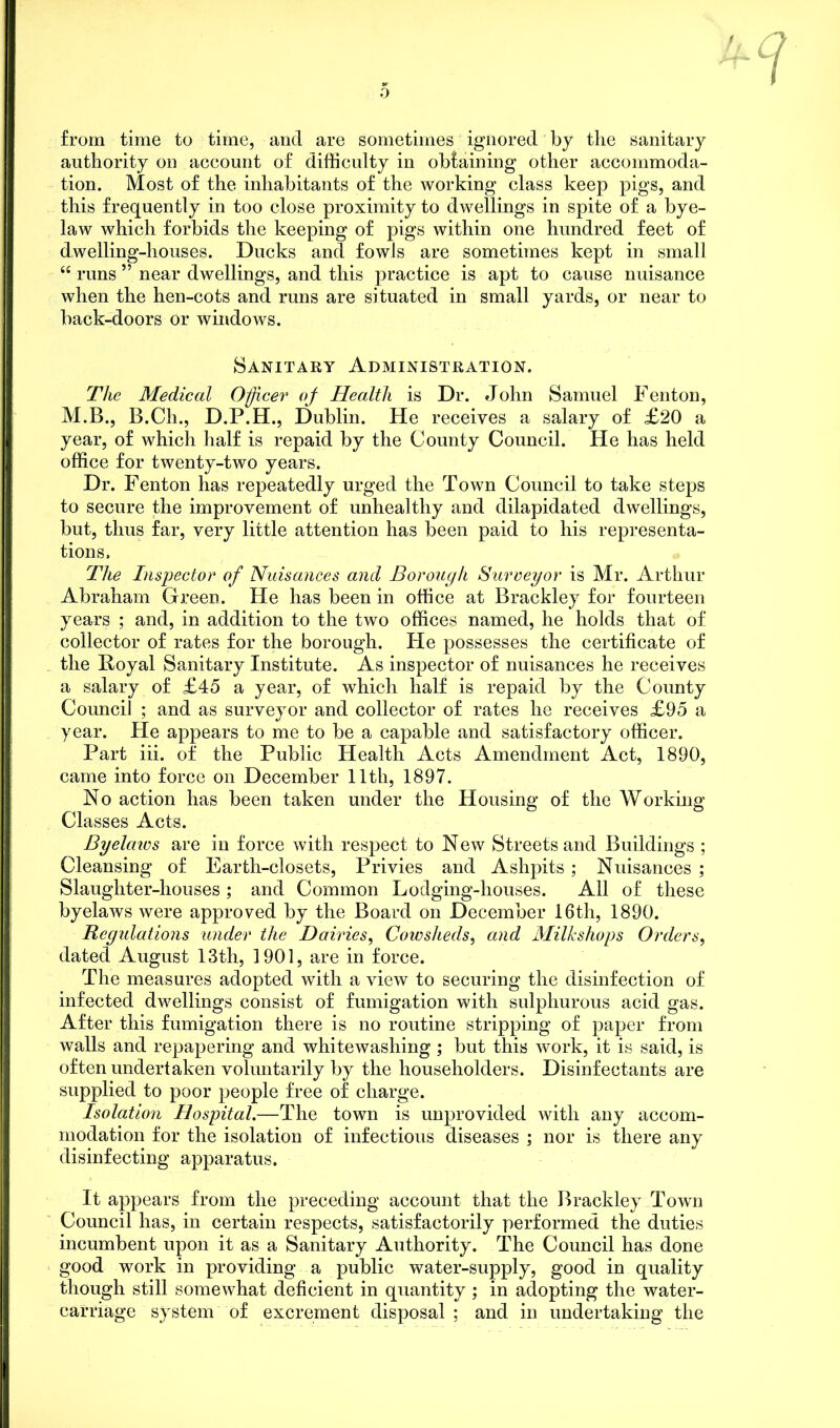 /, /? JL W / I from time to time, and are sometimes ignored by the sanitary authority on account of difficulty in obtaining other accommoda- tion. Most of the inhabitants of the working class keep pigs, and this frequently in too close proximity to dwellings in spite of a bye- law which forbids the keeping of pigs within one hundred feet of dwelling-houses. Ducks and fowls are sometimes kept in small “ runs ” near dwellings, and this practice is apt to cause nuisance when the hen-cots and runs are situated in small yards, or near to back-doors or windows. Sanitary Administration. The Medical Officer oj Health is Dr. John Samuel Fenton, M.B., B.Ch., D.P.H., Dublin. He receives a salary of £20 a year, of which half is repaid by the County Council. He has held office for twenty-two years. Dr. Fenton has repeatedly urged the Town Council to take steps to secure the improvement of unhealthy and dilapidated dwellings, but, thus far, very little attention has been paid to his representa- tions. The Inspector of Nuisances and Borough Surveyor is Mr. Arthur Abraham Green. He has been in office at Brackley for fourteen years ; and, in addition to the two offices named, he holds that of collector of rates for the borough. Pie possesses the certificate of the Royal Sanitary Institute. As inspector of nuisances he receives a salary of £45 a year, of which half is repaid by the County Council ; and as surveyor and collector of rates he receives £95 a year. He appears to me to be a capable and satisfactory officer. Part iii. of the Public Health Acts Amendment Act, 1890, came into force on December 11th, 1897. No action has been taken under the Housing of the Working Classes Acts. Byelaws are in force with respect to New Streets and Buildings ; Cleansing of Earth-closets, Privies and Ashpits; Nuisances ; Slaughter-houses; and Common Lodging-houses. All of these byelaws were approved by the Board on December 16th, 1890. Regulations under the Dairies, Cowsheds, and Milkshops Orders, dated August 13th, 1901, are in force. The measures adopted with a view to securing the disinfection of infected dwellings consist of fumigation with sulphurous acid gas. After this fumigation there is no routine stripping of paper from walls and repapering and whitewashing ; but this work, it is said, is often undertaken voluntarily by the householders. Disinfectants are supplied to poor people free of charge. Isolation Hospital.—The town is unprovided with any accom- modation for the isolation of infectious diseases ; nor is there any disinfecting apparatus. It appears from the preceding account that the Brackley Town Council has, in certain respects, satisfactorily performed the duties incumbent upon it as a Sanitary Authority. The Council has done good work in providing a public water-supply, good in quality though still somewhat deficient in quantity ; in adopting the water- carriage system of excrement disposal; and in undertaking the