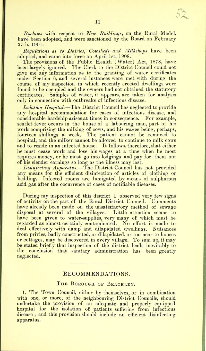 Byelaws with respect to New Buildings, on the Rural Model, have been adopted, and were sanctioned by the Board on February 27th, 1901. Regulations as to Dairies, Cowsheds and Milkshops have been adopted, and came into force on April 1st, 1908. The provisions of the Public Health ; Water) Act, 1878, have been largely ignored. The Clerk to the District Council could not give me any information as to the granting of water certificates under Section 6, and several instances were met with during the course of my inspection in which recently erected dwellings were found to be occupied and the owners had not obtained the statutory certificates. Samples of water, it appears, are taken for analysis only in connection with outbreaks of infectious disease. Isolation Hospital.—The District Council has neglected to provide any hospital accommodation for cases of infectious disease, and considerable hardship arises at times in consequence. For example, scarlet fever occurs in the house of a labouring man, part of his work comprising the milking of cows, and his wages being, perhaps, fourteen shillings a ’week. The patient cannot be removed to hospital, and the milker cannot be allowed to continue to milk cows and to reside in an infected house. It follows, therefore, that either he must cease work and lose his wages at a time when he most requires money, or he must go into lodgings and pay for them out of his slender earnings so long as the illness may last. Disinfecting Apparatus.—The District Council has not provided any means for the efficient disinfection of articles of clothing or bedding. Infected rooms are fumigated by means of sulphurous acid gas after the occurrence of cases of notifiable diseases. During my inspection of this district I observed very few signs of activity on the part of the Rural District Council. Comments have already been made on the unsatisfactory method of sewage disposal at several of the villages. Little attention seems to have been given to water-supplies, very many of which must be regarded as almost certainly contaminated. No effort is made to deal effectively with damp and dilapidated dwellings. Nuisances from privies, badly constructed, or dilapidated, or too near to houses or cottages, may be discovered in every village. To sum up, it may be stated briefly that inspection of the district leads inevitably to the conclusion that sanitary administration has been greatly neglected. RECOMMENDATIONS. The Borough of Bracelet. 1. The Town Council, either by themselves, or in combination with one, or more, of the neighbouring District Councils, should undertake the provision of an adequate and properly equipped hospital for the isolation of patients suffering from infectious disease ; and this provision should include an efficient disinfecting apparatus.