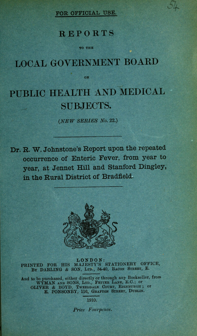 FOR OFFICIAL USE. REPORTS . TO THE LOCAL GOVERNMENT BOARD ON PUBLIC HEALTH AND MEDICAL SUBJECTS. {NEW SERIES No. 22.) Dr. R. W. Johnstone’s Report upon the repeated occurrence of Enteric Fever, from year to year, at Jennet Hill and Stanford Dingley, in the Rural District of Bradfield. LONDON: PRINTED FOR HIS MAJESTY’S STATIONERY OFFICE, By DARLING & SON, Ltd., 34-40, Bacon Street, E. And to be purchased, either directly or through any Bookseller, from WYMAN and SONS, Ltd., Fettee Lane, E.C.; or OLIVER & BOYD, Tweeddale Court, Edinburgh ; or E. PONSONBY, 116, Grafton Street, Dublin. Price Fourpence.