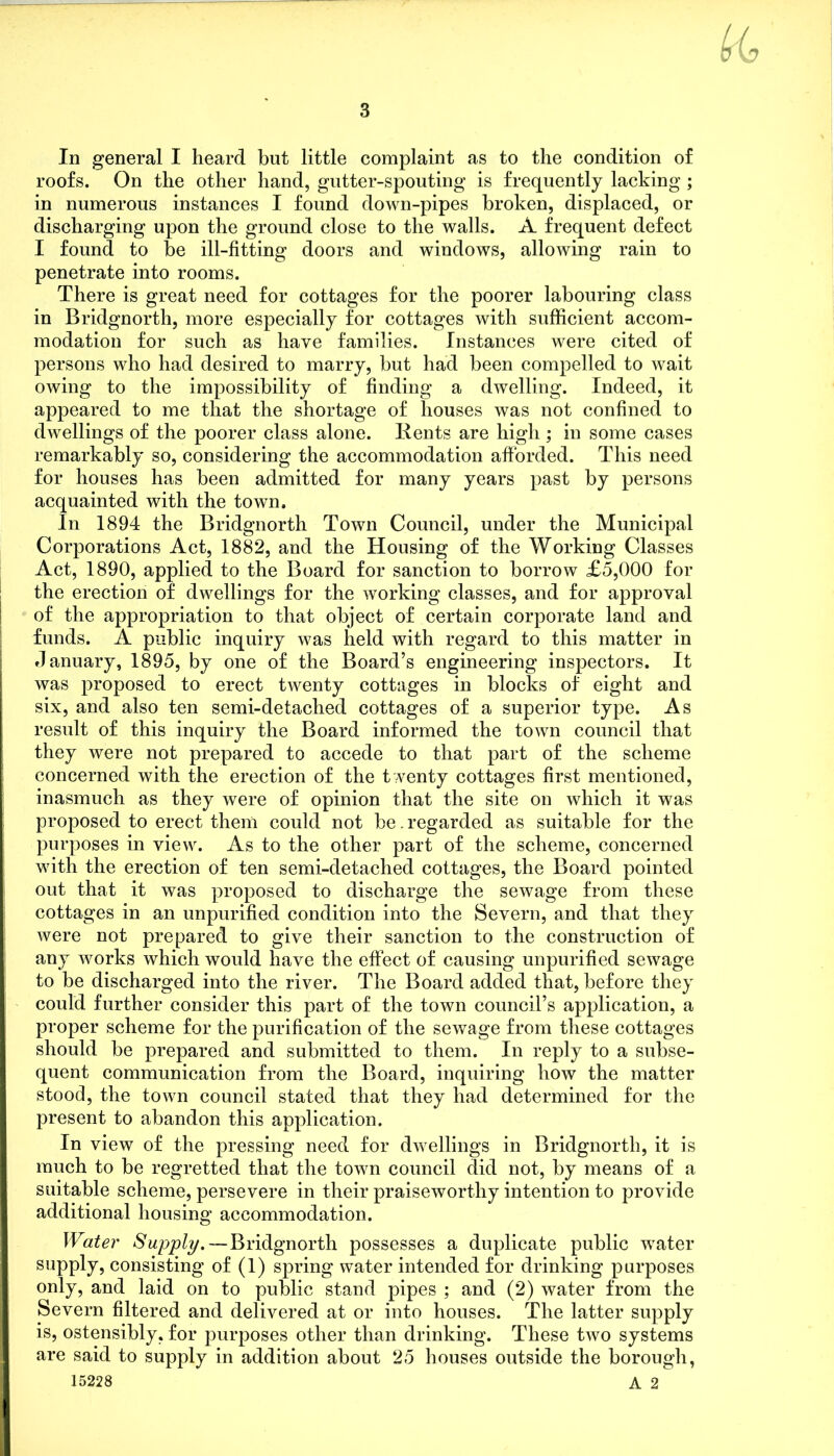 In general I heard but little complaint as to the condition of roofs. On the other hand, gutter-spouting is frequently lacking ; in numerous instances I found down-pipes broken, displaced, or discharging upon the ground close to the walls. A frequent defect I found to be ill-fitting doors and windows, allowing rain to penetrate into rooms. There is great need for cottages for the poorer labouring class in Bridgnorth, more especially for cottages with sufficient accom- modation for such as have families. Instances were cited of persons who had desired to marry, but had been compelled to wait owing to the impossibility of finding a dwelling. Indeed, it appeared to me that the shortage of houses was not confined to dwellings of the poorer class alone. Rents are high ; in some cases remarkably so, considering the accommodation afforded. This need for houses has been admitted for many years past by persons acquainted with the town. In 1894 the Bridgnorth Town Council, under the Municipal Corporations Act, 1882, and the Housing of the Working Classes Act, 1890, applied to the Board for sanction to borrow £5,000 for the erection of dwellings for the working classes, and for approval of the appropriation to that object of certain corporate land and funds. A public inquiry was held with regard to this matter in January, 1895, by one of the Board’s engineering inspectors. It was proposed to erect twenty cottages in blocks of eight and six, and also ten semi-detached cottages of a superior type. As result of this inquiry the Board informed the town council that they were not prepared to accede to that part of the scheme concerned with the erection of the twenty cottages first mentioned, inasmuch as they were of opinion that the site on which it was proposed to erect them could not be. regarded as suitable for the purposes in view. As to the other part of the scheme, concerned with the erection of ten semi-detached cottages, the Board pointed out that it was proposed to discharge the sewage from these cottages in an unpurified condition into the Severn, and that they were not prepared to give their sanction to the construction of any works which would have the effect of causing unpurified sewage to be discharged into the river. The Board added that, before they could further consider this part of the town council’s application, a proper scheme for the purification of the sewage from these cottages should be prepared and submitted to them. In reply to a subse- quent communication from the Board, inquiring how the matter stood, the town council stated that they had determined for the present to abandon this application. In view of the pressing need for dwellings in Bridgnorth, it is much to be regretted that the town council did not, by means of a suitable scheme, persevere in their praiseworthy intention to provide additional housing accommodation. Water Supply.— Bridgnorth possesses a duplicate public water supply, consisting of (1) spring water intended for drinking purposes only, and laid on to public stand pipes ; and (2) water from the Severn filtered and delivered at or into houses. The latter supply is, ostensibly, for purposes other than drinking. These two systems are said to supply in addition about 25 houses outside the borough, 15228 A 2