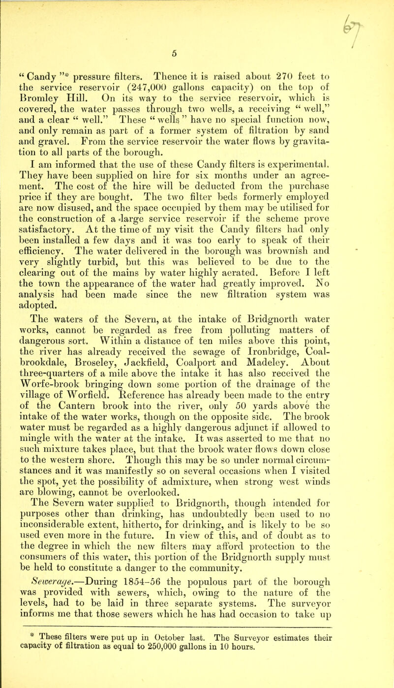 “Candy ”# pressure filters. Thence it is raised about 270 feet to the service reservoir (247,000 gallons capacity) on the top of Bromley Hill. On its way to the service reservoir, which is covered, the water passes through two wells, a receiving “ well,” and a clear “ well.” These “ wells ” have no special function now, and only remain as part of a former system of filtration by sand and gravel. From the service reservoir the water flows by gravita- tion to all parts of the borough. I am informed that the use of these Candy filters is experimental. They have been supplied on hire for six months under an agree- ment. The cost of the hire will be deducted from the purchase price if they are bought. The two filter beds formerly employed are now disused, and the space occupied by them may be utilised for the construction of a darge service reservoir if the scheme prove satisfactory. At the time of my visit the Candy filters had only been installed a few days and it was too early to speak of their efficiency. The water delivered in the borough was brownish and very slightly turbid, but this was believed to be due to the clearing out of the mains by water highly aerated. Before I left the town the appearance of the water had greatly improved. No analysis had been made since the new filtration system was adopted. The waters of the Severn, at the intake of Bridgnorth water works, cannot be regarded as free from polluting matters of dangerous sort. Within a distance of ten miles above this point, the river has already received the sewage of Ironbridge, Coal- brookdale, Broseley, Jackfield, Coalport and Madeley. About three-quarters of a mile above the intake it has also received the Worfe-brook bringing down some portion of the drainage of the village of Worfield. Reference has already been made to the entry of the Cantern brook into the river, only 50 yards above the intake of the water works, though on the opposite side. The brook water must be regarded as a highly dangerous adjunct if allowed to mingle with the water at the intake. It was asserted to me that no such mixture takes place, but that the brook water flows down close to the western shore. Though this may be so under normal circum- stances and it was manifestly so on several occasions when I visited the spot, yet the possibility of admixture, when strong west winds are blowing, cannot be overlooked. The Severn water supplied to Bridgnorth, though intended for purposes other than drinking, has undoubtedly been used to no inconsiderable extent, hitherto, for drinking, and is likely to be so used even more in the future. In view of this, and of doubt as to the degree in which the new filters may afford protection to the consumers of this water, this portion of the Bridgnorth supply must be held to constitute a danger to the community. Sewerage.—During 1854-56 the populous part of the borough was provided with sewers, which, owing to the nature of the levels, had to be laid in three separate systems. The surveyor informs me that those sewers which he has had occasion to take up # These filters were put up in October last. The Surveyor estimates their capacity of filtration as equal to 250,000 gallons in 10 hours.