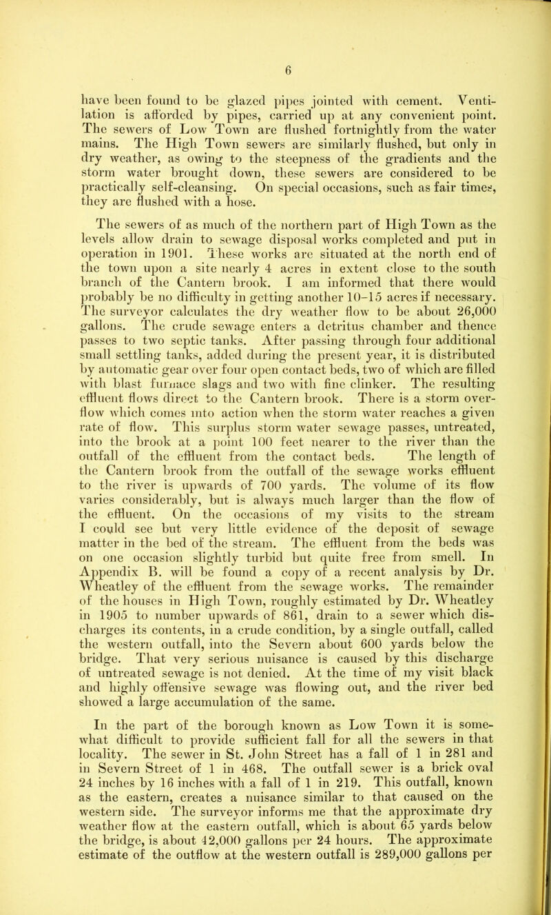 have been found to be glazed pipes jointed with cement. Venti- lation is afforded by pipes, carried up at any convenient point. The sewers of Low Town are flushed fortnightly from the water mains. The High Town sewers are similarly flushed, but only in dry weather, as owing to the steepness of the gradients and the storm water brought down, these sewers are considered to be practically self-cleansing. On special occasions, such as fair times, they are flushed with a hose. The sewers of as much of the northern part of High Town as the levels allow drain to sewage disposal works completed and put in operation in 1901. These works are situated at the north end of the town upon a site nearly 4 acres in extent close to the south branch of the Cantern brook. I am informed that there would probably be no difficulty in getting another 10-15 acres if necessary. The surveyor calculates the dry weather flow to be about 26,000 gallons. The crude sewage enters a detritus chamber and thence passes to two septic tanks. After passing through four additional small settling tanks, added during the present year, it is distributed by automatic gear over four open contact beds, two of which are filled with blast furnace slags and two with fine clinker. The resulting effluent flows direct to the Cantern brook. There is a storm over- flow which comes into action when the storm water reaches a given rate of flow. This surplus storm water sewage passes, untreated, into the brook at a point 100 feet nearer to the river than the outfall of the effluent from the contact beds. The length of the Cantern brook from the outfall of the sewage works effluent to the river is upwards of 700 yards. The volume of its flow varies considerably, but is always much larger than the flow of the effluent. On the occasions of my visits to the stream I could see but very little evidence of the deposit of sewage matter in the bed of the stream. The effluent from the beds was on one occasion slightly turbid but quite free from smell. In Appendix B. will be found a copy of a recent analysis by Dr. Wheatley of the effluent from the sewage works. The remainder of the houses in High Town, roughly estimated by Dr. Wheatley in 1905 to number upwards of 861, drain to a sewer which dis- charges its contents, in a crude condition, by a single outfall, called the western outfall, into the Severn about 600 yards below the bridge. That very serious nuisance is caused by this discharge of untreated sewage is not denied. At the time of my visit black and highly offensive sewage was flowing out, and the river bed showed a large accumulation of the same. In the part of the borough known as Low Town it is some- what difficult to provide sufficient fall for all the sewers in that locality. The sewer in St. John Street has a fall of 1 in 281 and in Severn Street of 1 in 468. The outfall sewer is a brick oval 24 inches by 16 inches with a fall of 1 in 219. This outfall, known as the eastern, creates a nuisance similar to that caused on the western side. The surveyor informs me that the approximate dry weather flow at the eastern outfall, which is about 65 yards below the bridge, is about 42,000 gallons per 24 hours. The approximate estimate of the outflow at the western outfall is 289,000 gallons per