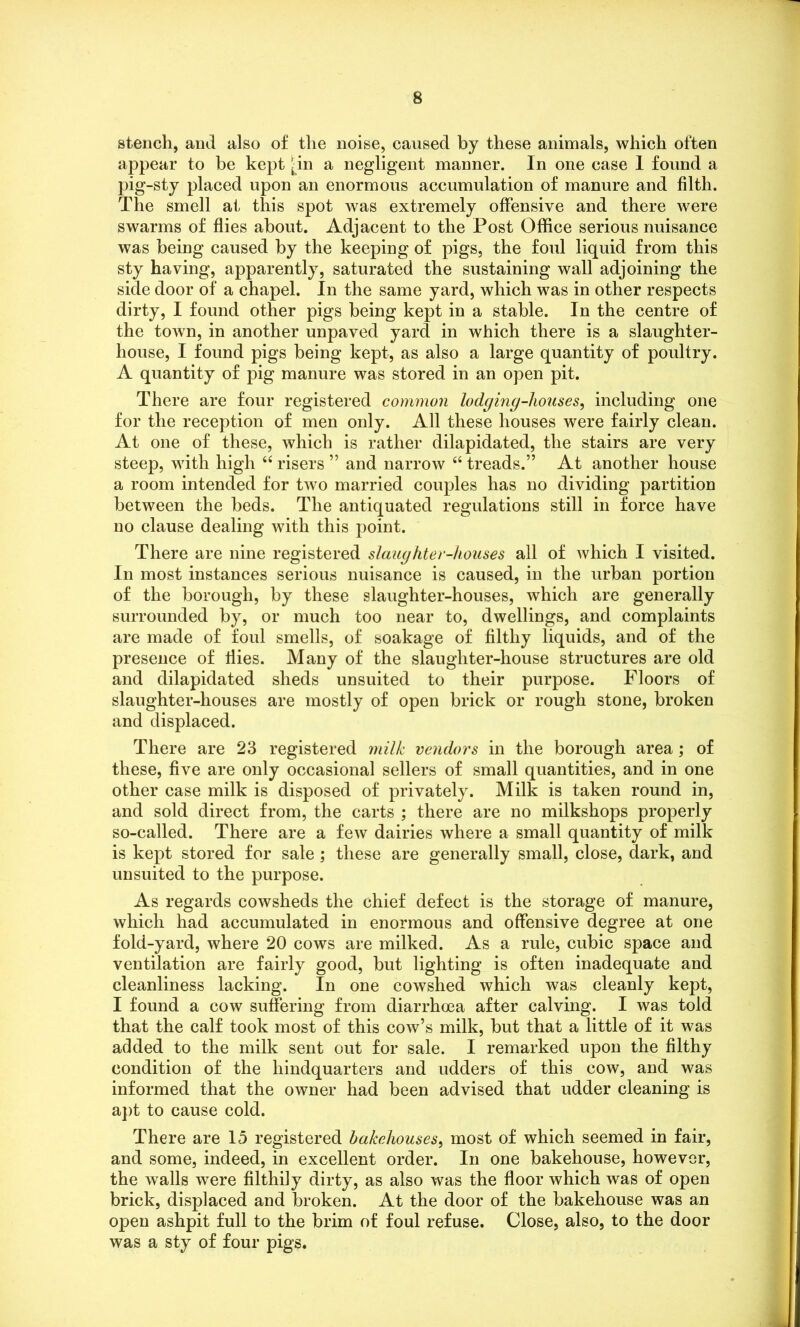 stench, and also of the noise, caused by these animals, which often appear to be kept -in a negligent manner. In one case 1 found a pig-sty placed upon an enormous accumulation of manure and filth. The smell at this spot was extremely offensive and there were swarms of flies about. Adjacent to the Post Office serious nuisance was being caused by the keeping of pigs, the foul liquid from this sty having, apparently, saturated the sustaining wall adjoining the side door of a chapel. In the same yard, which was in other respects dirty, I found other pigs being kept in a stable. In the centre of the town, in another unpaved yard in which there is a slaughter- house, I found pigs being kept, as also a large quantity of poultry. A quantity of pig manure was stored in an open pit. There are four registered common lodging-liouses, including one for the reception of men only. All these houses were fairly clean. At one of these, which is rather dilapidated, the stairs are very steep, with high u risers ” and narrow “ treads.” At another house a room intended for two married couples has no dividing partition between the beds. The antiquated regulations still in force have no clause dealing with this point. There are nine registered slaughter-houses all of which I visited. In most instances serious nuisance is caused, in the urban portion of the borough, by these slaughter-houses, which are generally surrounded by, or much too near to, dwellings, and complaints are made of foul smells, of soakage of filthy liquids, and of the presence of flies. Many of the slaughter-house structures are old and dilapidated sheds unsuited to their purpose. Floors of slaughter-houses are mostly of open brick or rough stone, broken and displaced. There are 23 registered milk vendors in the borough area; of these, five are only occasional sellers of small quantities, and in one other case milk is disposed of privately. Milk is taken round in, and sold direct from, the carts ; there are no milkshops properly so-called. There are a few dairies where a small quantity of milk is kept stored for sale ; these are generally small, close, dark, and unsuited to the purpose. As regards cowsheds the chief defect is the storage of manure, which had accumulated in enormous and offensive degree at one fold-yard, where 20 cows are milked. As a rule, cubic space and ventilation are fairly good, but lighting is often inadequate and cleanliness lacking. In one cowshed which was cleanly kept, I found a cow suffering from diarrhoea after calving. I was told that the calf took most of this cow’s milk, but that a little of it was added to the milk sent out for sale. I remarked upon the filthy condition of the hindquarters and udders of this cow, and was informed that the owner had been advised that udder cleaning is apt to cause cold. There are 15 registered bakehouses, most of which seemed in fair, and some, indeed, in excellent order. In one bakehouse, however, the walls were filthily dirty, as also was the floor which was of open brick, displaced and broken. At the door of the bakehouse was an open ashpit full to the brim of foul refuse. Close, also, to the door was a sty of four pigs.