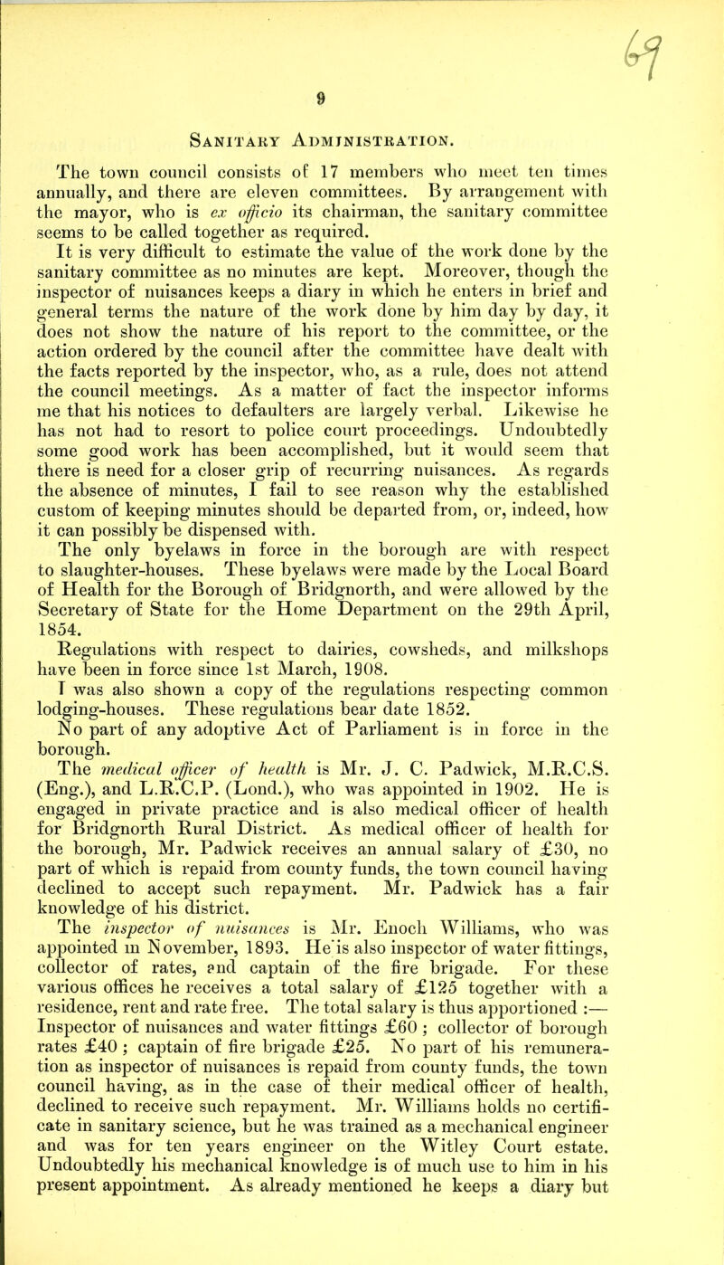 Sanitary Administration. The town council consists of 17 members who meet ten times annually, and there are eleven committees. By arrangement with the mayor, who is ex officio its chairman, the sanitary committee seems to be called together as required. It is very difficult to estimate the value of the work done by the sanitary committee as no minutes are kept. Moreover, though the inspector of nuisances keeps a diary in which he enters in brief and general terms the nature of the work done by him day by day, it does not show the nature of his report to the committee, or the action ordered by the council after the committee have dealt with the facts reported by the inspector, who, as a rule, does not attend the council meetings. As a matter of fact the inspector informs me that his notices to defaulters are largely verbal. Likewise he has not had to resort to police court proceedings. Undoubtedly some good work has been accomplished, but it would seem that there is need for a closer grip of recurring nuisances. As regards the absence of minutes, I fail to see reason why the established custom of keeping minutes should be departed from, or, indeed, how it can possibly be dispensed with. The only byelaws in force in the borough are with respect to slaughter-houses. These byelaws were made by the Local Board of Health for the Borough of Bridgnorth, and were allowed by the Secretary of State for the Home Department on the 29th April, 1854. Regulations with respect to dairies, cowsheds, and milkshops have been in force since 1st March, 1908. T was also shown a copy of the regulations respecting common lodging-houses. These regulations bear date 1852. No part of any adoptive Act of Parliament is in force in the borough. The medical officer of health is Mr. J. C. Padwick, M.R.C.S. (Eng.), and L.R.C.P. (Lond.), who was appointed in 1902. He is engaged in private practice and is also medical officer of health for Bridgnorth Rural District. As medical officer of health for the borough, Mr. Padwick receives an annual salary of £30, no part of which is repaid from county funds, the town council having declined to accept such repayment. Mr. Padwick has a fair knowledge of his district. The inspector of nuisances is Mr. Enoch Williams, who was appointed m November, 1893. He'is also inspector of water fittings, collector of rates, ?nd captain of the fire brigade. For these various offices he receives a total salary of £125 together with a residence, rent and rate free. The total salary is thus apportioned :— Inspector of nuisances and water fittings £60 ; collector of borough rates £40 ; captain of fire brigade £25. No part of his remunera- tion as inspector of nuisances is repaid from county funds, the town council having, as in the case of their medical officer of health, declined to receive such repayment. Mr. Williams holds no certifi- cate in sanitary science, but he was trained as a mechanical engineer and was for ten years engineer on the Witley Court estate. Undoubtedly his mechanical knowledge is of much use to him in his present appointment. As already mentioned he keeps a diary but