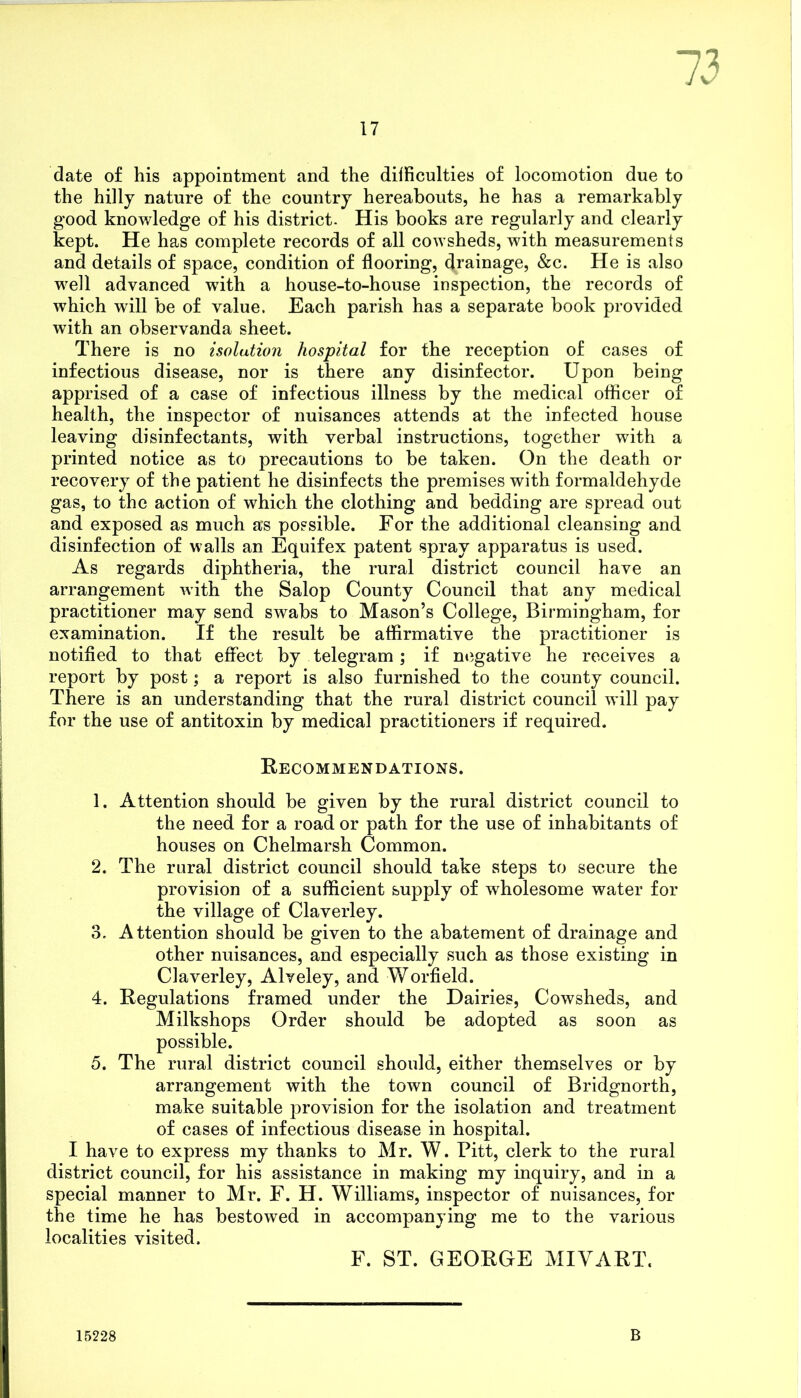 73 date of his appointment and the difficulties of locomotion due to the hilly nature of the country hereabouts, he has a remarkably good knowledge of his district. His books are regularly and clearly kept. He has complete records of all cowsheds, with measurements and details of space, condition of flooring, drainage, &c. He is also well advanced wTith a house-to-house inspection, the records of which will be of value. Each parish has a separate book provided with an observanda sheet. There is no isolation hospital for the reception of cases of infectious disease, nor is there any disinfector. Upon being apprised of a case of infectious illness by the medical officer of health, the inspector of nuisances attends at the infected house leaving disinfectants, with verbal instructions, together with a printed notice as to precautions to be taken. On the death or recovery of the patient he disinfects the premises with formaldehyde gas, to the action of which the clothing and bedding are spread out and exposed as much a*s possible. For the additional cleansing and disinfection of walls an Equifex patent spray apparatus is used. As regards diphtheria, the rural district council have an arrangement with the Salop County Council that any medical practitioner may send swabs to Mason’s College, Birmingham, for examination. If the result be affirmative the practitioner is notified to that effect by telegram; if negative he receives a report by post; a report is also furnished to the county council. There is an understanding that the rural district council will pay for the use of antitoxin by medical practitioners if required. Recommendations. 1. Attention should be given by the rural district council to the need for a road or path for the use of inhabitants of houses on Chelmarsh Common. 2. The rural district council should take steps to secure the provision of a sufficient supply of wholesome water for the village of Claverley. 3. Attention should be given to the abatement of drainage and other nuisances, and especially such as those existing in Claverley, Alyeley, and Worfield. 4. Regulations framed under the Dairies, Cowsheds, and Milkshops Order should be adopted as soon as possible. 5. The rural district council should, either themselves or by arrangement with the town council of Bridgnorth, ma,ke suitable provision for the isolation and treatment of cases of infectious disease in hospital. I have to express my thanks to Mr. W. Pitt, clerk to the rural district council, for his assistance in making my inquiry, and in a special manner to Mr. F. H. Williams, inspector of nuisances, for the time he has bestowed in accompanying me to the various localities visited, F. ST. GEORGE MIVART. 15228 B