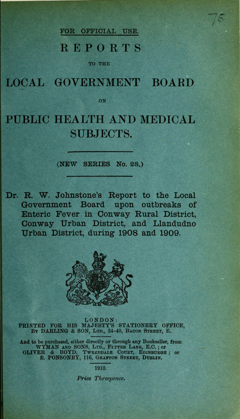 FOR OFFICIAL USE. REPORTS TO THE LOCAL GOVERNMENT BOARD ON PUBLIC HEALTH AND MEDICAL SUBJECTS. (NEW SERIES No. 28.) Dr. R. W. Johnstone’s Report to the Local Government Board upon outbreaks of Enteric Fever in Conway Rural District, Conway Urban District, and Llandudno Urban District, during 1908 and 1909. LONDON: PRINTED FOR HIS MAJESTY’S STATIONERY OFFICE, By DARLING & SON, Ltd., 34-40, Bacon Street, E. And to be purchased, either directly or through any Bookseller, from WYMAN and SONS, Ltd., Fetter Lane, E.C. ; or OLIVER & BOYD, Tweeddale Court, Edinburgh ; or E. PONSONBY, 116, Grafton Street, Dublin. 1910. Price Threepence.