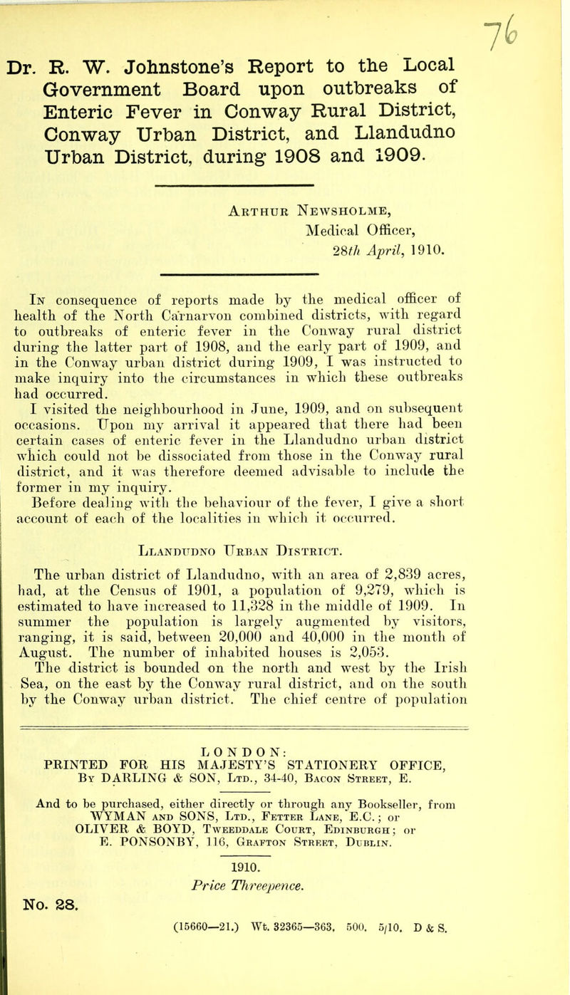 Dr. R. W. Johnstone’s Report to the Local Government Board upon outbreaks of Enteric Fever in Conway Rural District, Conway Urban District, and Llandudno Urban District, during 1908 and 1909. Arthur Newsholme, Medical Officer, 28th April, 1910. In consequence of reports made by the medical officer of health of the North Carnarvon combined districts, with regard to outbreaks of enteric fever in the Conway rural district during the latter part of 1908, and the early part of 1909, and in the Conway urban district during 1909, I was instructed to make inquiry into the circumstances in which these outbreaks had occurred. I visited the neighbourhood in June, 1909, and on subsequent occasions. Upon my arrival it appeared that there had been certain cases of enteric fever in the Llandudno urban district which could not be dissociated from those in the Conway rural district, and it was therefore deemed advisable to include the former in my inquiry. Before dealing with the behaviour of the fever, I give a short account of each of the localities in which it occurred. Llandudno Urban District. The urban district of Llandudno, with an area of 2,839 acres, had, at the Census of 1901, a population of 9,279, which is estimated to have increased to 11,328 in the middle of 1909. In summer the population is largely augmented by visitors, ranging, it is said, between 20,000 and 40,000 in the month of August. The number of inhabited houses is 2,053. The district is bounded on the north and west by the Irish Sea, on the east by the Conway rural district, and on the south by the Conway urban district. The chief centre of population LONDON: PRINTED FOR HIS MAJESTY’S STATIONERY OFFICE, By DARLING & SON, Ltd., 34-40, Bacon Street, E. And to be purchased, either directly or through any Bookseller, from WYMAN and SONS, Ltd., Fetter Lane, E.C.; or OLIVER &. BOYD, Tweeddale Court, Edinburgh; or E. PONSONBY, 116, Grafton Street, Dublin. 1910. Price Threepence. No. 28. (15660—21.) Wt. 32365—363. 500, 5/10. D & S.