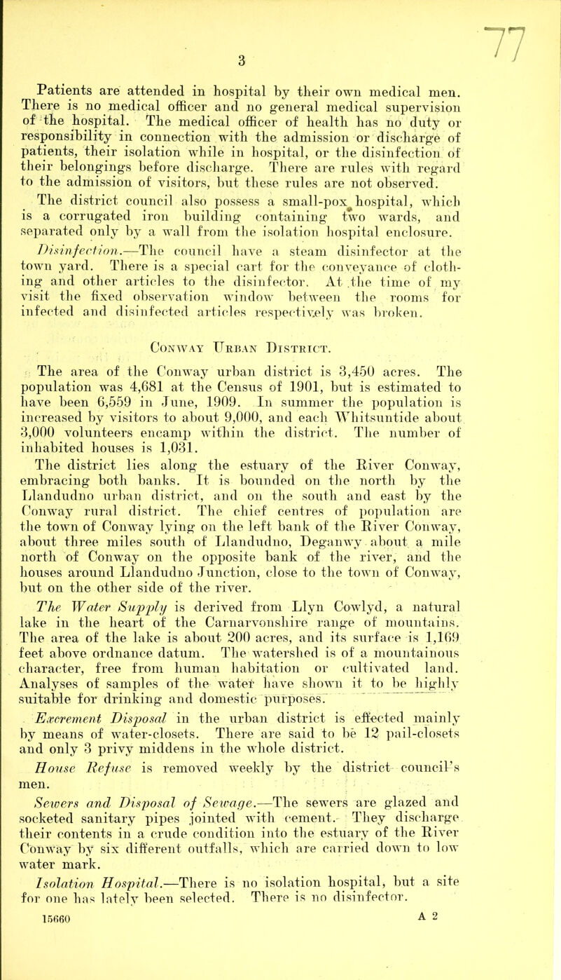 Patients are attended in hospital by their own medical men. There is no medical officer and no general medical supervision of the hospital. The medical officer of health has no duty or responsibility in connection with the admission or discharge of patients, their isolation while in hospital, or the disinfection of their belongings before discharge. There are rules with regard to the admission of visitors, but these rules are not observed. The district council also possess a small-pox hospital, which is a corrugated iron building containing two wards, and separated only by a wall from the isolation hospital enclosure. Disinfection.-—The council have a steam disinfector at the town yard. There is a special cart for the conveyance of cloth- ing and other articles to the disinfector. At .the time of my visit the fixed observation window^ between the rooms for infected and disinfected articles respectively was broken. Conway Urban District. The area of the Conway urban district is 3,450 acres. The population was 4,681 at the Census of 1901, but is estimated to have been 6,559 in June, 1909. In summer the population is increased by visitors to about 9,000, and each Whitsuntide about 3,000 volunteers encamp within the district. The number of inhabited houses is 1,031. The district lies along the estuary of the Diver Conway, embracing both banks. It is bounded on the north by the TJandudno urban district, and on the south and east by the Conway rural district. The chief centres of population are the town of Conway lying on the left bank of the River Conway, about three miles south of Llandudno, Deganwy . about a mile north of Conway on the opposite bank of the river, and the houses around Llandudno Junction, close to the town of Conway, but on the other side of the river. The Water Supply is derived from Llyn Cowlyd, a natural lake in the heart of the Carnarvonshire range of mountains. The area of the lake is about 200 acres, and its surface is 1,169 feet above ordnance datum. The watershed is of a mountainous character, free from human habitation or cultivated land. Analyses of samples of the water have shown it to be highly suitable for drinking and domestic purposes. Excrement Disposal in the urban district is effected mainly by means of water-closets. There are said to be 12 pail-closets and only 3 privy middens in the whole district. House Refuse is removed weekly by the district council’s men. Sewers and Disposal of Sewage.—The sewers are glazed and socketed sanitary pipes jointed with cement. They discharge their contents in a crude condition into the estuary of the River Conway by six different outfalls, which are carried down to low water mark. Isolation Hospital.—There is no isolation hospital, but a site for one has lately been selected. There is no disinfector. A 2 15660