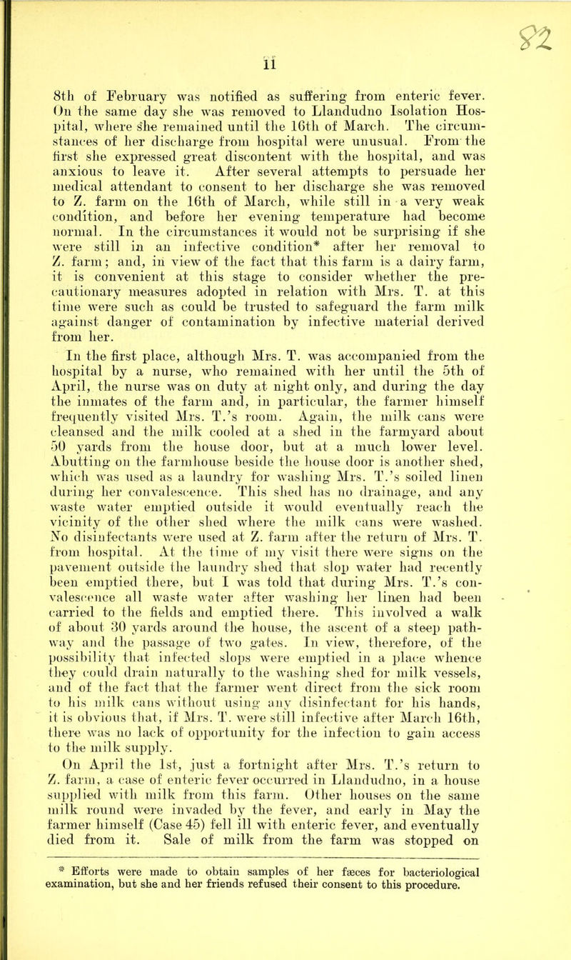 8th of February was notified as suffering from enteric fever. On the same day she was removed to Llandudno Isolation Hos- pital, where she remained until the 16th of March. The circum- stances of her discharge from hospital were unusual. From the first she expressed great discontent with the hospital, and was anxious to leave it. After several attempts to persuade her medical attendant to consent to her discharge she was removed to Z. farm on the 16th of March, while still in a very weak condition, and before her evening temperature had become normal. In the circumstances it would not be surprising if she were still in an infective condition* after her removal to Z. farm; and, iii view of the fact that this farm is a dairy farm, it is convenient at this stage to consider whether the pre- cautionary measures adopted in relation with Mrs. T. at this time were such as could be trusted to safeguard the farm milk against danger of contamination by infective material derived from her. In the first place, although Mrs. T. was accompanied from the hospital by a nurse, who remained with her until the 5th of April, the nurse was on duty at night only, and during the day the inmates of the farm and, in particular, the farmer himself frequently visited Mrs. T.’s room. Again, the milk cans were cleansed and the milk cooled at a shed in the farmyard about 50 yards from the house door, but at a much lower level. Abutting on the farmhouse beside the house door is another shed, which was used as a laundry for washing Mrs. TVs soiled linen during her convalescence. This shed lias no drainage, and any waste water emptied outside it would eventually reach the vicinity of the other shed where the milk cans were washed. No disinfectants were used at Z. farm after the return of Mrs. T. from hospital. At the time of my visit there were signs on the pavement outside the laundry shed that slop water had recently been emptied there, but I was told that during Mrs. T.’s con- valescence all waste water after washing her linen had been carried to the fields and emptied there. This involved a walk of about 30 yards around the house, the ascent of a steep path- way and the passage of two gates. In view, therefore, of the possibility that infected slops were emptied in a place whence they could drain naturally to the washing shed for milk vessels, and of the fact that the farmer went direct from the sick room to his milk cans without using any disinfectant for his hands, it is obvious that, if Mrs. T. were still infective after March 16th, there was no lack of opportunity for the infection to gain access to the milk supply. On April the 1st, just a fortnight after Mrs. T.’s return to Z. farm, a case of enteric fever occurred in Llandudno, in a house supplied with milk from this farm. Other houses on the same milk round were invaded by the fever, and early in May the farmer himself (Case 45) fell ill with enteric fever, and eventually died from it. Sale of milk from the farm was stopped on # Efforts were made to obtain samples of her faeces for bacteriological examination, but she and her friends refused their consent to this procedure.