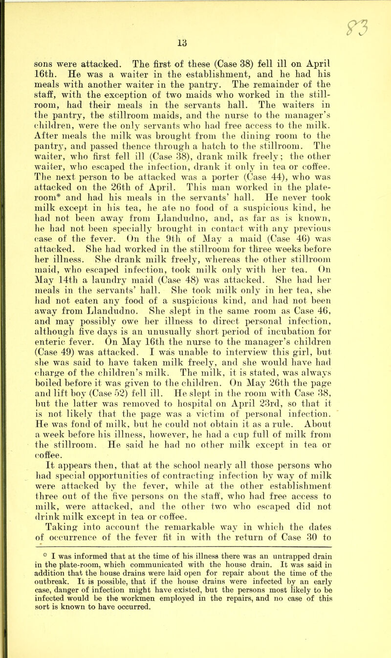 sons were attacked. The first of these (Case 38) fell ill on April 16th. He was a waiter in the establishment, and he had his meals with another waiter in the pantry. The remainder of the staff, with the exception of two maids who worked in the still- room, had their meals in the servants hall. The waiters in the pantry, the .stillroom maids, and the nurse to the manager’s children, were the only servants who had free access to the milk. After meals the milk was brought from the dining room to the pantry, and passed thence through a hatch to the stillroom. The waiter, who first fell ill (Case 38), drank milk freely; the other waiter, who escaped the infection, drank it only in tea or coffee. The next person to be attacked was a porter (Case 44), who> was attacked on the 26th of April. This man worked in the plate- room* and had his meals in the servants’ hall. He never took milk except in his tea, he ate no food of a suspicious kind, he had not been away from Llandudno, and, as far as is known, he had not been specially brought in contact with any previous case of the fever. On the 9th of May a maid (Case 46) was attacked. She had worked in the stillroom for three weeks before her illness. She drank milk freely, whereas the other stillroom maid, who escaped infection, took milk only with her tea. On May 14th a laundry maid (Case 48) was attacked. She had her meals in the servants’ hall. She took milk only in her tea, she had not eaten any food of a suspicious kind, and had not been away from Llandudno. She slept in the same room as Case 46, and may possibly owe her illness to direct personal infection, although five days is an unusually short period of incubation for enteric fever. On May 16th the nurse to the manager’s children (Case 49) was attacked. I was unable to interview this girl, but she was said to have taken milk freely, and she would have had charge of the children’s milk. The milk, it is stated, was always boiled before it was given to the children. On May 26th the page and lift boy (Case 52) fell ill. He slept in the room with Case 38, but the latter was removed to hospital on April 23rd, so that it is not likely that the page was a victim of personal infection. He was fond of milk, but he could not obtain it as a rule. About a week before his illness, however, he had a cup full of milk from the stillroom. He said he had no other milk except in tea or co fie e. It appears then, that at the school nearly all those persons who had special opportunities of contracting infection by way of milk were attacked by the fever, while at the other establishment three out of the five persons on the staff, who had free access to milk, were attacked, and the other two who escaped did not drink milk except in tea or coffee. Taking into account the remarkable way in which the dates of occurrence of the fever fit in with the return of Case 30 to * I was informed that at the time of his illness there was an untrapped drain in the plate-room, which communicated with the house drain. It was said in addition that the house drains were laid open for repair about the time of the outbreak. It is possible, that if the house drains were infected by an early case, danger of infection might have existed, but the persons most likely to be infected would be the workmen employed in the repairs, and no case of this sort is known to have occurred.