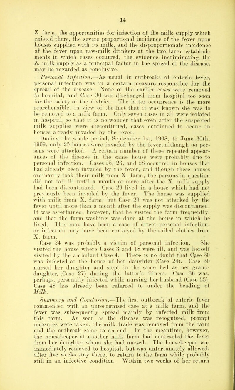 Z. farm, the opportunities for infection of the milk supply which existed there, the severe proportional incidence of the fever upon houses supplied with its milk, and the disproportionate incidence of the fever upon raw-milk drinkers at the two large establish- ments in which cases occurred, the evidence incriminating* the Z. milk supply as a principal factor in the spread of the disease, may be regarded as conclusive. Personal Infection.—As usual in outbreaks of enteric fever, personal infection was in a certain measure responsible for the spread- of the disease. None of the earlier cases were removed to hospital, and Case 30 was discharged from hospital too soon for the safety of the district. The latter occurrence is the more reprehensible, in view of the fact that it was known she was to be removed to a milk farm. Only seven cases in all were isolated in hospital, so that it is no wonder that even after the suspected milk supplies were discontinued, cases continued to occur in houses already invaded by the fever. During the whole period, September 1st, 1908, to Tune 30th, 1909, only 25 houses were invaded by the fever, although 55 per- sons were attacked. A certain number of these repeated appear- ances of the disease in the same house were probably due to personal infection. Cases 25, 2G, and 28 occurred in houses that had already been invaded by the fever, and though these houses ordinarily took their milk from X. farm, the persons in question did not fall ill until a month or more after the X. milk supply had been discontinued. Case 29 lived in a house which had not previously been invaded by the fever. The house was supplied with milk from X. farm, but Case 29 was not attacked by the fever until more than a month after the supply was discontinued. It was ascertained, however, that he visited the farm frequently, and that the farm washing was done at the house in which he lived. This may have been a case of direct personal infection, or infection may have been conveyed by the soiled clothes from X. farm. Case 24 was probably a victim of personal infection. She visited the house where Cases 3 and 18 were ill, and was herself visited by the ambulant Case 4. There is no doubt that Case 30 was infected at the house of her daughter (Case 24). Case 30 nursed her daughter and slept in the same bed as her grand- daughter. (Case 27) during the latter’s illness. Case 36 was, perhaps, personally infected while nursing her husband (Case 33) Case 48 has alreadv been referred to under the heading of Milk. Summary and Conclusion.—The first outbreak of enteric fever commenced with an unrecognised case at a milk farm, and the fever was subsequently spread mainly by infected milk from this farm. As soon as the disease was recognised, prompt measures were taken, the milk trade was removed from the farm and the outbreak came to an end. In the meantime, however, the housekeeper at another milk farm had contracted the fever from her daughter whom she had nursed. The housekeeper was immediately removed to hospital, but was unfortunately allowed, after five weeks stay there, to return to the farm while probably still in an infective condition. Within two weeks of her return