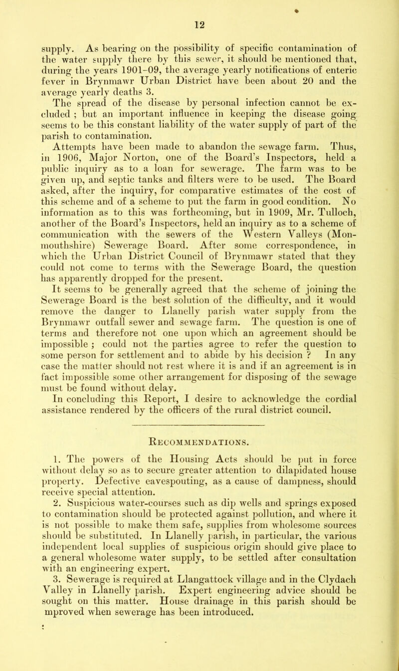 » supply. As bearing on the possibility of specific contamination of the water supply there by this sewer, it should be mentioned that, during the years 1901-09, the average yearly notifications of enteric fever in Brynmawr Urban District have been about 20 and the average yearly deaths 3. The spread of the disease by personal infection cannot be ex- cluded ; but an important influence in keeping the disease going seems to be this constant liability of the Avater supply of part of the parish to contamination. Attempts have been made to abandon the sewage farm. Thus, in 1906, Major Norton, one of the Board’s Inspectors, held a public inquiry as to a loan for sewerage. The farm was to be given up, and septic tanks and filters were to be used. The Board asked, after the inquiry, for comparative estimates of the cost of this scheme and of a scheme to put the farm in good condition. No information as to this was forthcoming, but in 1909, Mr. Tulloch, another of the Board’s Inspectors, held an inquiry as to a scheme of communication with the sewers of the Western Valleys (Mon- mouthshire) Sewerage Board. After some correspondence, in which the Urban District Council of Brynmawr stated that they could not come to terms with the Sewerage Board, the question has apparently dropped for the present. It seems to be generally agreed that the scheme of joining the Sewerage Board is the best solution of the difficulty, and it would remove the danger to Llanelly parish water supply from the Brynmawr outfall sewer and sewage farm. The question is one of terms and therefore not one upon which an agreement should be impossible ; could not the parties agree to refer the question to some person for settlement and to abide by his decision ? In any case the matter should not rest where it is and if an agreement is in fact impossible some other arrangement for disposing of the sewage must be found without delay. In concluding this Report, I desire to acknowledge the cordial assistance rendered by the officers of the rural district council. Recommendations. 1. The powers of the Housing Acts should be put in force without delay so as to secure greater attention to dilapidated house property. Defective eavespouting, as a cause of dampness, should receive special attention. 2. Suspicious water-courses such as dip wells and springs exposed to contamination should be protected against pollution, and where it is not possible to make them safe, supplies from wholesome sources should be substituted. In Llanelly parish, in particular, the various independent local supplies of suspicious origin should give place to a general wholesome water supply, to be settled after consultation with an engineering expert. 3. Sewerage is required at Llangattock village and in the Clvdach Valley in Llanelly parish. Expert engineering advice should be sought on this matter. House drainage in this parish should be mproved when sewerage has been introduced.