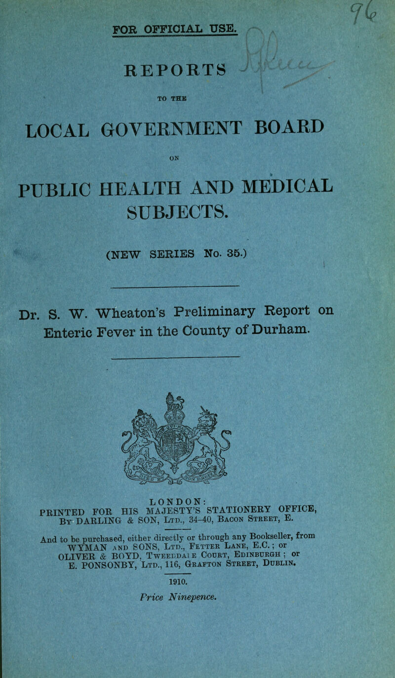 for official use. REPORTS TO THE LOCAL GOVERNMENT BOARD ON PUBLIC HEALTH AND MEDICAL SUBJECTS. (NEW SERIES No. 35.) Dr. S. W. Wheaton’s Preliminary Report on Enteric Fever in the County of Durham. LONDON: PRINTED FOR HIS MAJESTY’S STATIONERY OFFICE, By DARLING & SON, Ltd., 34-40, Bacon Street, E. And to be purchased, either directly or through any Bookseller, from WYMAN AND SONS, Ltd., Fettee Lane, E.C. ; or OLIYER & BOYD, Tweeddai e Court, Edinburgh ; or E. PONSONBY, Ltd., 116, Grafton Street, Dublin. 1910. Price Ninepence,