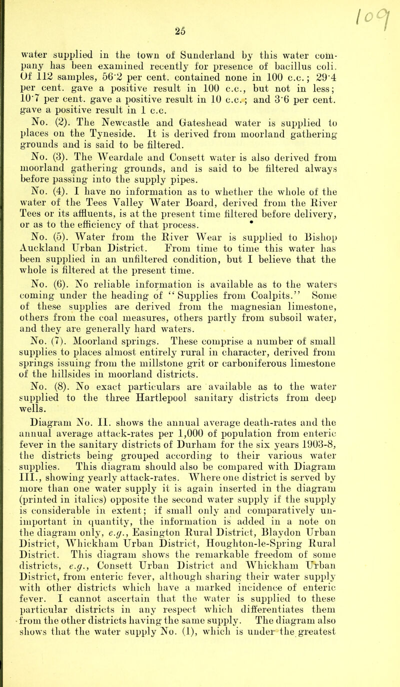 lo water supplied in the town of Sunderland by this water com- pany has been examined recently for presence of bacillus coli. Of 112 samples, 56'2 per cent, contained none in 100 c.c.; 29'4 per cent, gave a positive result in 100 c.c., but not in less; 10'7 per cent, gave a positive result in 10 c.c.; and 3‘6 per cent, gave a positive result in 1 c.c. No. (2). The Newcastle and (jrateshead water is supplied to places on the Tyneside. It is derived from moorland gathering grounds and is said to be filtered. No. (3). The Weardale and Consett water is also derived from moorland gathering grounds, and is said to be filtered always before passing into the supply pipes. No. (4). I have no information as to whether the whole of the water of the Tees Valley Water Board, derived from the Biver Tees or its affluents, is at the present time filtered before delivery, or as to the efficiency of that process. * No. (5). Water from the Eiver Wear is supplied to Bishop Auckland Urban District. From time to time this water has been supplied in an unfiltered condition, but I believe that the whole is filtered at the present time. No. (6). No reliable information is available as to the waters coming under the heading of ‘^Supplies from Coalpits.” Some of these supplies are derived from the magnesian limestone, others from the coal measures, others partly from subsoil water, and they are generally hard waters. No. (7). Moorland springs. These comprise a number of small supplies to places almost entirely rural in character, derived from springs issuing from the millstone grit or carboniferous limestone of the hillsides in moorland districts. No. (8). No exact particulars are available as to the water supplied to the three Hartlepool sanitary districts from deep wells. Diagram No. II. shows the annual average death-rates and the annual average attack-rates per 1,000 of population from enteric fever in the sanitary districts of Durham for the six years 1903-8, the districts being grouped according to their various water supplies. This diagram should also be compared with Diagram III., showing yearly attack-rates. Where one district is served hy more than one water supply it is again inserted in the diagram (printed in italics) opposite the second w^ater supply if the supply is considerable in extent; if small only and comparatively un- important in quantity, the information is added in a note on the diagram only, e.y., Easington Bural District, Blaydon Urban District, Whickham Urban District, Houghton-le-Spring Bural District. This diagram shows the remarkable freedom of some districts, e.g., Consett Urban District and Whickham Urban District, from enteric fever, although sharing their water supply with other districts which have a marked incidence of enteric fever. I cannot ascertain that the water is supplied to these particular districts in any respect wliicli ditferentiates them from the other districts having the same supply. The diagram also shows that the water supply No. (1), which is under the greatest