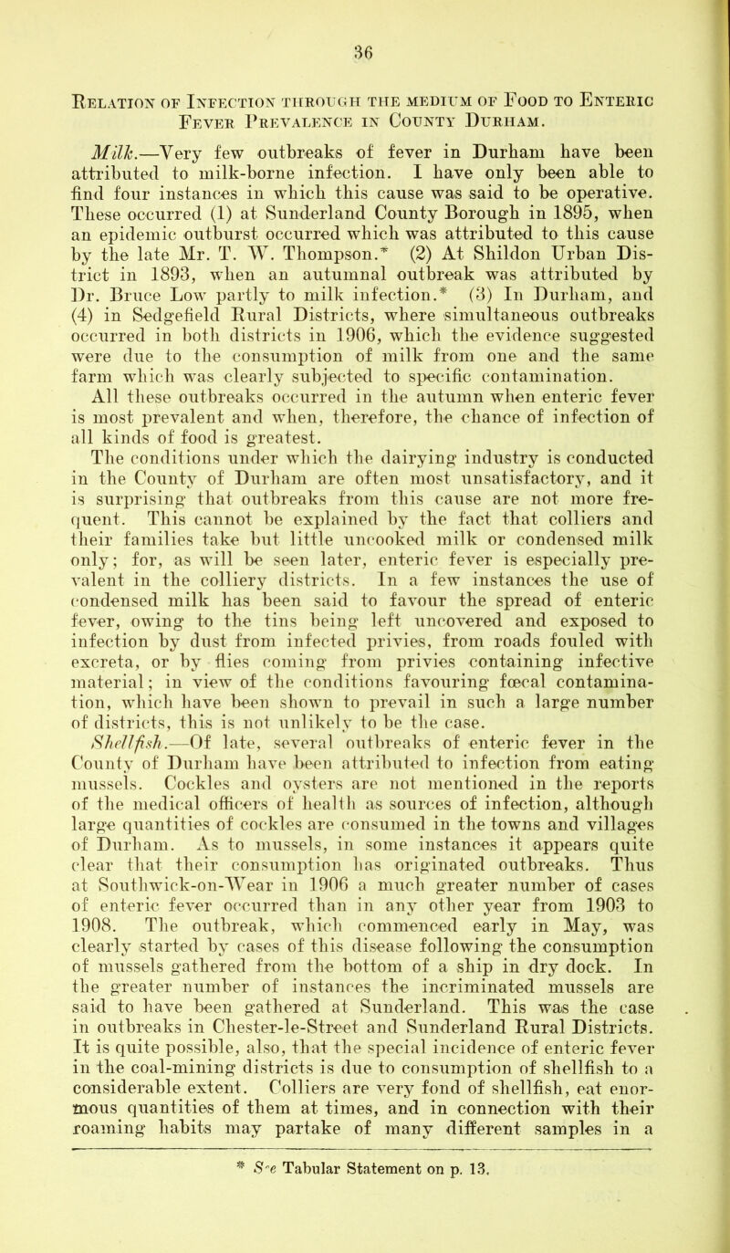 Relation of Infection through the medium of Food to Enteric Fever Prevalence in County Durham. Milh.—Very few outbreaks of fever in Durham have been attributed to milk-borne infection. I have only been able to find four instances in which this cause was said to be operative. These occurred (1) at Sunderland County Borough in 1895, when an epidemic outburst occurred which was attributed to this cause by the late Mr. T. W. Thompson.^ (2) At Shildon Urban Dis- trict in 1893, when an autumnal outbreak was attributed by Dr. Bruce Low partly to milk infection.* (3) In Durham, and (4) in Sedgefield Rural Districts, where simultaneous outbreaks occurred in both districts in 1906, which the evidence suggested were due to the consumption of milk from one and the same farm which was clearly subjected to specific contamination. All these outbreaks occurred in the autumn when enteric fever is most prevalent and when, therefore, the chance of infection of all kinds of food is greatest. The conditions under which the dairying industry is conducted in the County of Durham are often most unsatisfactory, and it is surprising that outbreaks from this cause are not more fre- fluent. This cannot be explained by the fact that colliers and their families take but little uncooked milk or condensed milk only; for, as will be seen later, enteric fever is especially pre- valent in the colliery districts. In a few instances the use of f'ondensed milk has been said to favour the spread of enteric fever, owing to the tins being left uncovered and exposed to infection by dust from infected privies, from roads fouled with excreta, or by flies coming from privies containing infective material; in view of the conditions favouring fcecal contamina- tion, which have been shown to prevail in such a large number of districts, this is not unlikely to be the case. Shellfish.—Of late, several outbreaks of enteric fever in the County of Durham have been attributed to infection from eating jiiussels. Cockles and oysters are not mentioned in the reports of the medical officers of health as sources of infection, although large quantities of cockles are (“onsumed in the towns and villages of Durham. As to mussels, in some instances it appears quite clear that their consumption has originated outbreaks. Thus at Southwick-on-Wear in 1906 a much greater number of cases of enteric fever occurred than in any other year from 1903 to 1908. The outbreak, which commenced early in May, was clearly started by cases of this disease following the consumption of mussels gathered from the bottom of a ship in dry dock. In the greater number of instances the incriminated mussels are said to have been gathered at Sunderland. This was the case in outbreaks in Chester-le-Street and Sunderland Rural Districts. It is quite possible, also, that the special incidence of enteric fever in the coal-mining districts is due to consumption of shellfish to a considerable extent. Colliers are very fond of shellfish, eat enor- mous quantities of them at times, and in connection with their roaming habits may partake of many different samples in a Tabular Statement on p. 13.