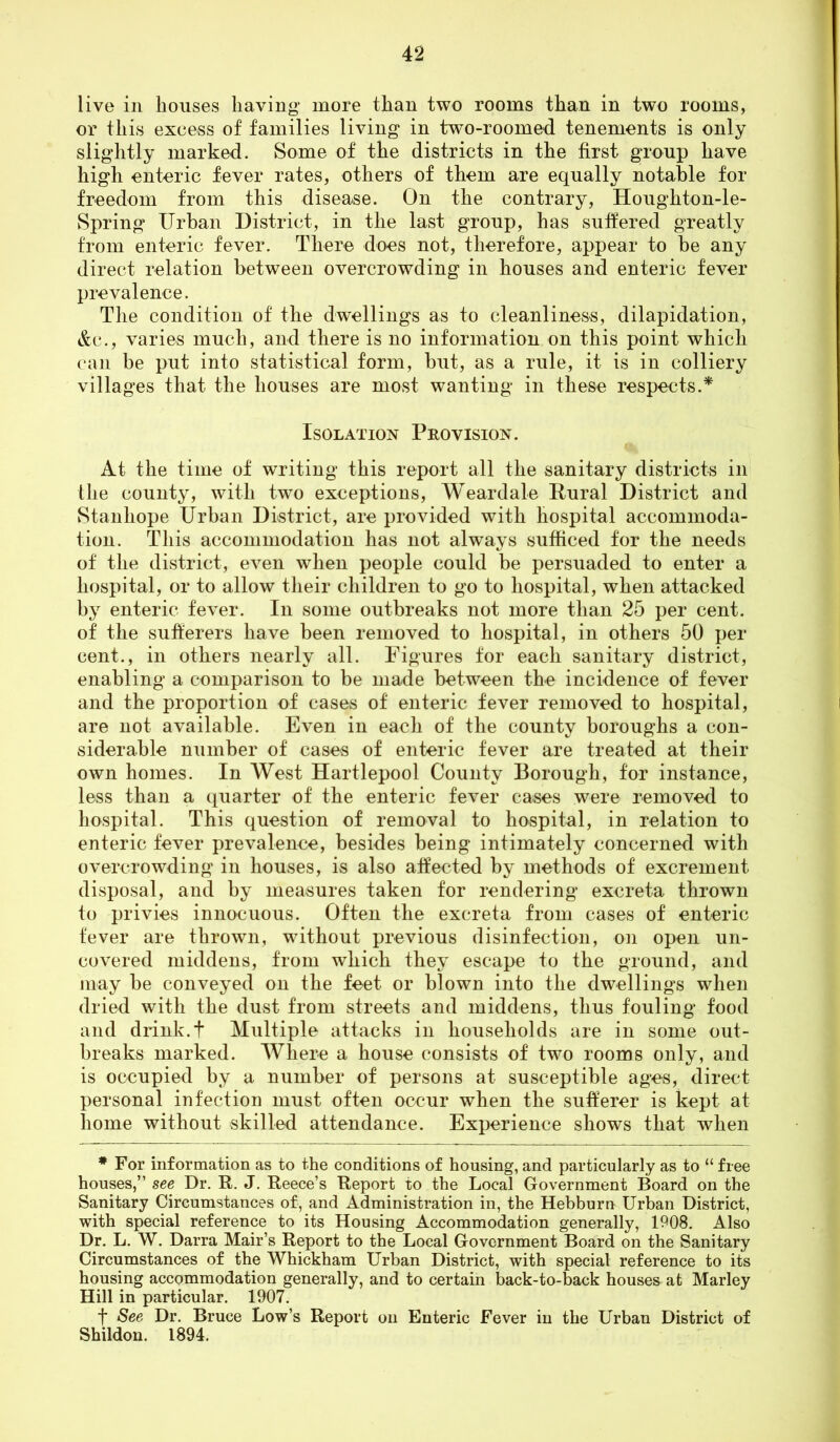 live in houses having more than two rooms than in two rooms, or this excess of families living in two-roomed tenements is only slightly marked. Some of the districts in the first group have high enteric fever rates, others of them are equally notable for freedom from this disease. On the contrary, Houghton-le- Spring Urban District, in the last group, has suffered greatly from enteric fever. There does not, therefore, appear to be any direct relation between overcrowding in houses and enteric fever prevalence. The condition of the dwellings as to cleanliness, dilapidation, &c., varies much, and there is no information on this point which can be put into statistical form, but, as a rule, it is in colliery villages that the houses are most wanting in these respects.* Isolation Provision. At the time of writing this report all the sanitary districts in the county, with two exceptions, Weardale Rural District and Stanhope Urban District, are provided with hospital accommoda- tion. This accommodation has not always sufficed for the needs of the district, even when people could be persuaded to enter a hospital, or to allow their children to go to hospital, when attacked by enteric fever. In some outbreaks not more than 25 per cent, of the sufferers have been removed to hospital, in others 50 per cent., in others nearly all. Figures for each sanitary district, enabling a comparison to be made between the incidence of fever and the proportion of cases of enteric fever removed to hospital, are not available. Even in each of the county boroughs a con- siderable number of cases of enteric fever are treated at their own homes. In West Hartlepool County Borough, for instance, less than a quarter of the enteric fever cases were removed to hospital. This question of removal to hospital, in relation to enteric fever prevalence, besides being intimately concerned with overcrowding in houses, is also affected by methods of excrement disposal, and by measures taken for rendering excreta thrown to privies innocuous. Often the excreta from cases of enteric fever are thrown, without previous disinfection, on open un- covered middens, from which they escape to the ground, and may be conveyed on the feet or blown into the dwellings when dried with the dust from streets and middens, thus fouling food and drink.t Multiple attacks in households are in some out- breaks marked. Where a house consists of two rooms only, and is occupied by a number of persons at susceptible ages, direct personal infection must often occur when the sufferer is kept at home without skilled attendance. Experience shows that when ♦ For information as to the conditions of housing, and particularly as to “ free houses,” see Dr, R. J. Reece’s Report to the Local Government Board on the Sanitary Circumstances of, and Administration in, the Hebburn Urban District, with special reference to its Housing Accommodation generally, 1908. Also Dr. L. W. Darra Mair’s Report to the Local Government Board on the Sanitary Circumstances of the Whickham Urban District, with special reference to its housing accommodation generally, and to certain back-to-back houses at Marley Hill in particular. 1907. f See Dr. Bruce Low’s Report on Enteric Fever in the Urban District of Shildon. 1894.