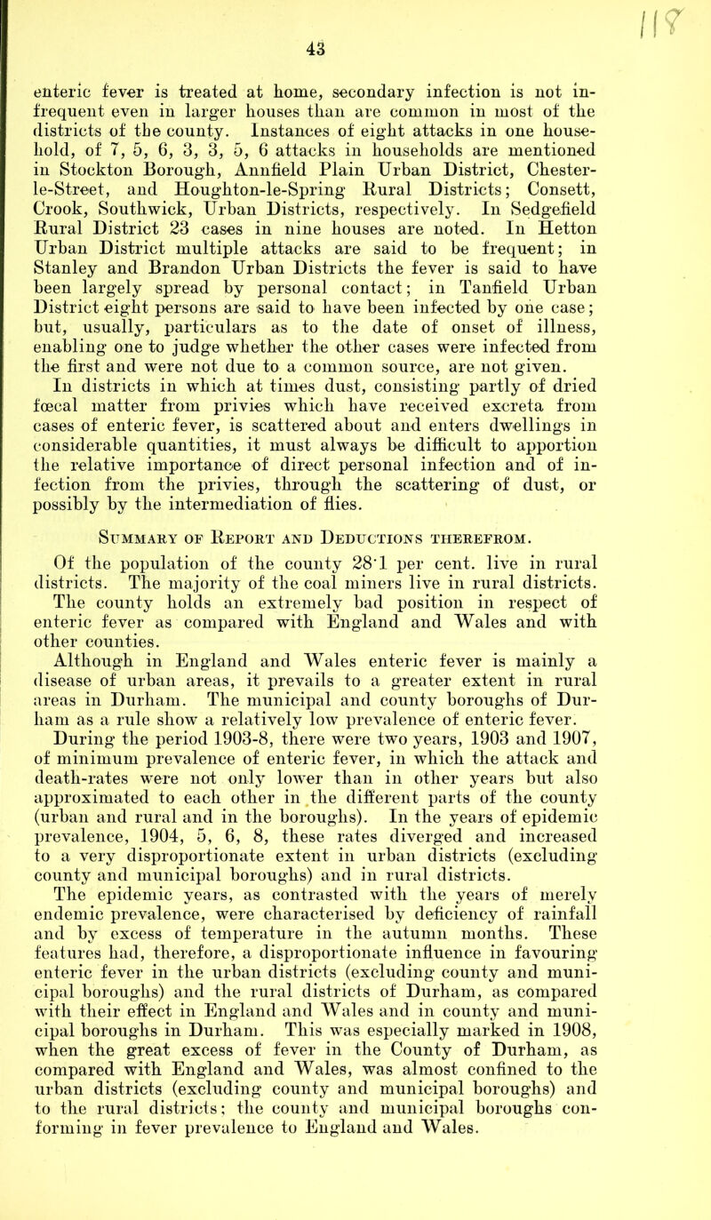 enteric fever is treated at home, secondary infection is not in- frequent even in larger houses than are common in most of the districts of the county. Instances of eight attacks in one house- hold, of 7, 5, 6, 3, 3, 5, 6 attacks in households are mentioned in Stockton Borough, Annfield Plain Urban District, Chester- le-Street, and Houghton-le-Spring Kural Districts; Consett, Crook, Southwick, Urban Districts, respectively. In Sedgefield Rural District 23 cases in nine houses are noted. In Hetton Urban District multiple attacks are said to be frequent; in Stanley and Brandon Urban Districts the fever is said to have been largely spread by personal contact; in Tanfield Urban District eight persons are said to have been infected by one case; but, usually, particulars as to the date of onset of illness, enabling one to judge whether the other cases were infected from the first and were not due to a common source, are not given. In districts in which at times dust, consisting partly of dried foecal matter from privies which have received excreta from cases of enteric fever, is scattered about and enters dwellings in considerable quantities, it must always be difficult to apportion the relative importanoe of direct personal infection and of in- fection from the privies, through the scattering of dust, or possibly by the intermediation of flies. Summary of Report and Deductions therefrom. Of the population of the county 28’1 per cent, live in rural districts. The majority of the coal miners live in rural districts. The county holds an extremely bad position in respect of enteric fever as compared with England and Wales and with other counties. Although in England and Wales enteric fever is mainly a disease of urban areas, it prevails to a greater extent in rural areas in Durham. The municipal and county boroughs of Dur- ham as a rule show a relatively low prevalence of enteric fever. During the period 1903-8, there were two years, 1903 and 1907, of minimum prevalence of enteric fever, in which the attack and death-rates were not only lower than in other years but also approximated to each other in the different parts of the county (urban and rural and in the boroughs). In the years of epidemic prevalence, 1904, 5, 6, 8, these rates diverged and increased to a very disproportionate extent in urban districts (excluding county and municipal boroughs) and in rural districts. The epidemic years, as contrasted with the years of merely endemic prevalence, were characterised by deficiency of rainfall and by excess of temperature in the autumn months. These features had, therefore, a disproportionate influence in favouring enteric fever in the urban districts (excluding county and muni- cipal boroughs) and the rural districts of Durham, as compared with their effect in England and Wales and in county and muni- cipal boroughs in Durham. This was especially marked in 1908, when the great excess of fever in the County of Durham, as compared with England and Wales, was almost confined to the urban districts (excluding county and municipal boroughs) and to the rural districts; the county and municipal boroughs con- forming in fever prevalence to England and Wales.