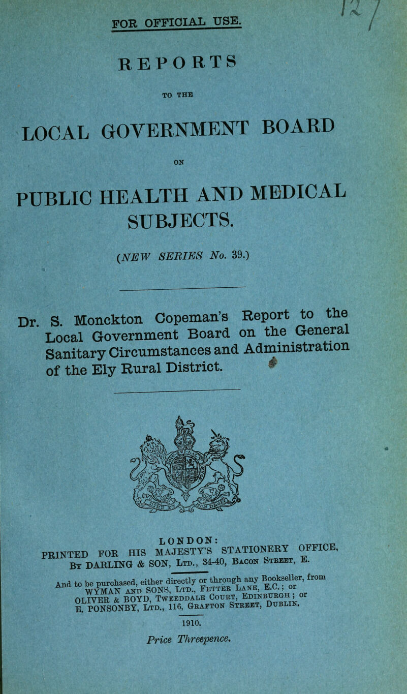 VOT?. OFFICIAL use. reports TO THE LOCAL GOVERNMENT BOARD PUBLIC HEALTH AND MEDICAL SUBJECTS. {NEW SERIES No. 39.) Dr. S. Monckton Copeman’s Report to the Local Government Board on the General Sanitary Circumstances and Administration of the Ely Rural District. LONDON: PRINTED FOR HIS MAJESTY’S STATIONERY By DARLING & SON, Ltd., 34-40, Bacon Stbjset, OFFICE, E. And to be purchased, either directly or through any Bookseller, from WYMAN AND SONS, Ltd., Fetter Lane, E.L., or OLIVER & BOYD, Tweeddale Court, Edinburgh ; or E PONSONBY, Ltd., 116, Grafton Street, Dublin. 1Q10. Price Threepence.