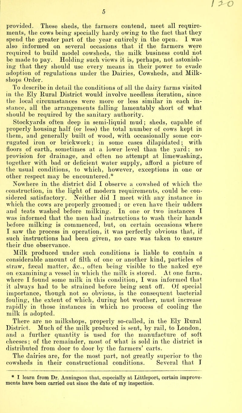 I 1^0 provided. These sheds, the farmers contend, meet all require- ments, the cows being specially hardy owing to the fact that they spend the greater part of the year entirely in the open. I was also informed on several occasions that if the farmers were required to build model cowsheds, the milk business could not be made to pay. Holding such views it is, perhaps, not astonish- ing that they should use every means in their power to evade adoption of regulations under the Dairies, Cowsheds, and Milk- shops Order. To describe in detail the conditions of all the dairy farms visited in the Ely Rural District would involve needless iteration, since the local circumstances were more or less similar in each in- stance, all the arrangements falling lamentably short of what should be required by the sanitary authority. Stockyards often deep in semi-liquid mud; sheds, capable of properly housing half (or less) the total number of cows kept in them, and generally built of wood, with occasionally some cor- rugated iron or brickwork; in some cases dilapidated; with floors of earth, sometimes at a lower level than the yard; no provision for drainage, and often no attempt at limewashing, together with bad or deficient water supply, afford a picture of the usual conditions, to which, however, exceptions in one or other respect may be encountered.* Nowhere in the district did I observe a cowshed of which the construction, in the light of modern requirements, could be con- sidered satisfactory. Neither did I meet with any instance in which the cows are properly groomed; or even have their udders and teats washed before milking. In one or two instances I was informed that the men had instructions to wash their hands before milking is commenced, but, on certain occasions where I saw the process in operation, it was perfectly obvious that, if such instructions had been given, no care was taken to ensure their due observance. Milk produced under such conditions is liable to contain a considerable amount of filth of one or another kind, particles of straw, fiscal matter, &c., often being visible to the naked eye on examining a vessel in which the milk is stored. At one farm, where I found some milk in this condition, I was informed that it always had to be strained before being sent off. Of special importance, though not so obvious, is the consequent bacterial fouling, the extent of which, during hot weather, must increase rapidly in those instances in which no process of cooling the milk is adopted. There are no milkshops, properly so-called, in the Ely Rural District. Much of the milk produced is sent, by rail, to London, and a further quantity is used for the manufacture of soft cheeses; of the remainder, most of what is sold in the district is distributed from door to door by the farmers’ carts. The dairies are, for the most part, not greatly superior to the cowsheds in their constructional conditions. Several that I * I learn from Dr. Anningson that, especially at Littleport, certain improve- ments have been carried out since the date of my inspection.