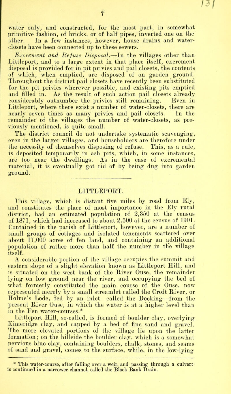 primitive fashion, of bricks, or of half pipes, inverted one on the other. In a few instances, however, house drains and water- closets have been connected up to these sewers. Excrement and Refuse Disposal.—In the villages other than Littleport, and to a large extent in that place itself, excrement disposal is provided for in pit privies and pail closets, the contents of which, when emptied, are disposed of on garden ground. Throughout the district pail closets have recently been substituted for the pit privies wherever possible, and existing pits emptied and filled in. As the result of such action pail closets already considerably outnumber the privies still remaining. Even in Littleport, where there exist a number of water-closets, there are nearly seven times as many privies and pail closets. In the remainder of the villages the number of water-closets, as pre- viously mentioned, is quite small. The district council do not undertake systematic scavenging, even in the larger villages, and householders are therefore under the necessity of themselves disposing of refuse. This, as a rule, is deposited temporarily in ash pits, which, in some instances, are too near the dwellings. As in the case of excremental material, it is eventually got rid of by being dug into garden ground. LITTLEPOET. Th is village, which is distant five miles by road from Ely, and constitutes the place of most importance in the Ely rural district, had an estimated population of 2,350 at the census of 1871, which had increased to about 2,500 at the census of 1901. Contained in the parish of Littleport, however, are a number of small groups of cottages and isolated tenements scattered over about 17,000 acres of fen land, and containing an additional population of rather more than half the number in the village itself. A considerable portion of the village occupies the summit and eastern slope of a slight elevation known as Littleport Hill, and is situated on the west bank of the Eiver Ouse, the remainder lying on low ground near the river, and occupying the bed of what formerly constituted the main course of the Ouse, now represented merely by a small streamlet called the Croft Eiver, or Holme’s Lode, fed by an inlet—called the Hocking—from the present Eiver Ouse, in which the water is at a higher level than in the Fen water-courses.* Littleport Hill, so-called, is formed of boulder clay, overlying Eimeridge clay, and capped by a bed of fine sand and gravel. The more elevated portions of the village lie upon the latter formation; on the hillside the boulder clay, which is a somewhat pervious blue clay, containing boulders, chalk, stones, and seams of sand and gravel, comes to the surface, while, in the low-lying # This water-course, after falling over a weir, and passing through a culvert is continued in a narrower channel, called the Black Bank Drain.