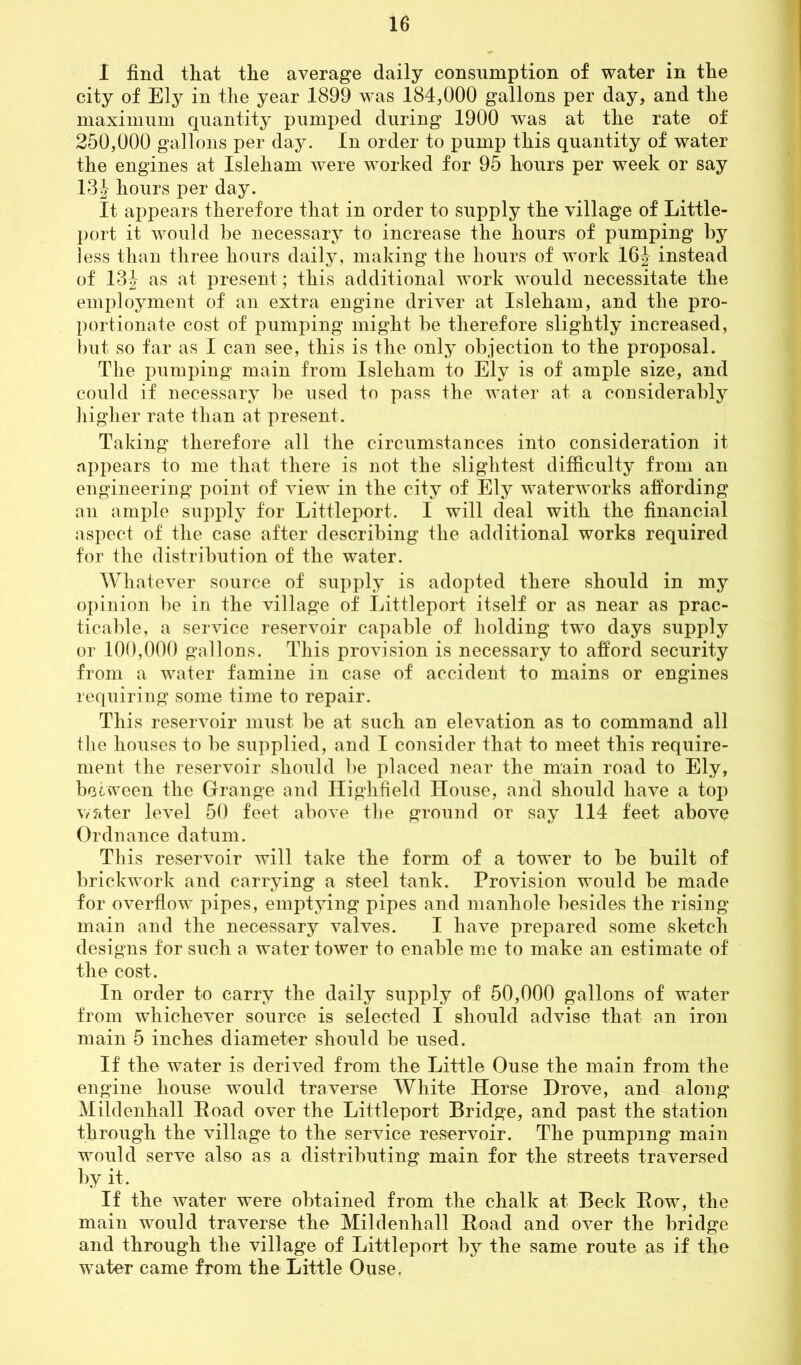 I find that the average daily consumption of water in the city of Ely in the year 1899 was 184,000 gallons per day, and the maximum quantity pumped during 1900 was at the rate of 250,000 gallons per day. In order to pump this quantity of water the engines at Isleham were worked for 95 hours per week or say 13J hours per day. It appears therefore that in order to supply the village of Little- port it would be necessary to increase the hours of pumping by less than three hours daily, making the hours of work 16J instead of 132 as at present; this additional work would necessitate the employment of an extra engine driver at Isleham, and the pro- portionate cost of pumping might be therefore slightly increased, but so far as I can see, this is the only objection to the proposal. The pumping main from Isleham to Ely is of ample size, and could if necessary be used to pass the water at a considerably higher rate than at present. Taking therefore all the circumstances into consideration it appears to me that there is not the slightest difficulty from an engineering point of view in the city of Ely waterworks affording an ample supply for Littleport. I will deal with the financial aspect of the case after describing the additional works required for the distribution of the water. Whatever source of supply is adopted there should in my opinion be in the village of Littleport itself or as near as prac- ticable, a service reservoir capable of holding two days supply or 100,000 gallons. This provision is necessary to afford security from a water famine in case of accident to mains or engines requiring some time to repair. This reservoir must be at such an elevation as to command all the houses to be supplied, and I consider that to meet this require- ment the reservoir should be placed near the main road to Ely, bccween the Grange and ITighfield House, and should have a top water level 50 feet above the ground or say 114 feet above Ordnance datum. This reservoir will take the form of a tower to be built of brickwork and carrying a steel tank. Provision would be made for overflow pipes, emptying pipes and manhole besides the rising main and the necessary valves. I have prepared some sketch designs for such a water tower to enable me to make an estimate of the cost. In order to carry the daily supply of 50,000 gallons of water from whichever source is selected I should advise that an iron main 5 inches diameter should be used. If the water is derived from the Little Ouse the main from the engine house would traverse White Horse Drove, and along Miklenhall Road over the Littleport Bridge, and past the station through the village to the service reservoir. The pumping main would serve also as a distributing main for the streets traversed by it. If the water were obtained from the chalk at Beck Row, the main would traverse the Miklenhall Road and over the bridge and through the village of Littleport by the same route as if the water came from the Little Ouse.