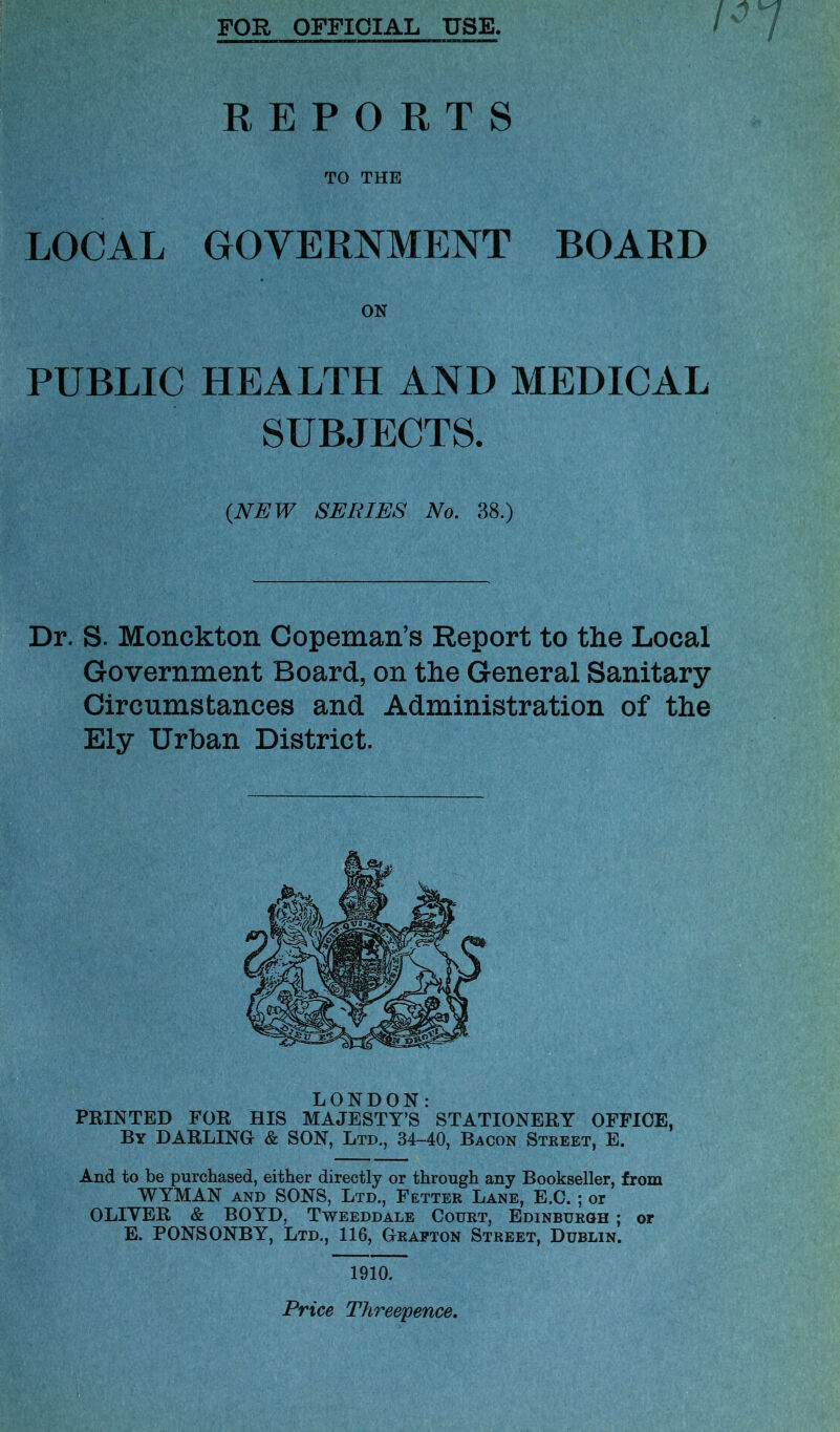 FOR OFFICIAL USE. REPORTS TO THE LOCAL GOVERNMENT BOARD ON PUBLIC HEALTH AND MEDICAL SUBJECTS. (NEW SERIES No. 38.) Dr. S- Monckton Copeman’s Report to the Local Government Board, on the General Sanitary- Circumstances and Administration of the Ely Urban District. LONDON: PRINTED FOR HIS MAJESTY’S STATIONERY OFFICE, By DARLING- & SON, Ltd., 34-40, Bacon Street, E. And to be purchased, either directly or through any Bookseller, from WYMAN and SONS, Ltd., Fetter Lane, E.C. ; or OLIYER & BOYD, Tweeddale Court, Edinburgh ; or E. PONSONBY, Ltd., 116, Grafton Street, Dublin. 1910. Price Threepence.