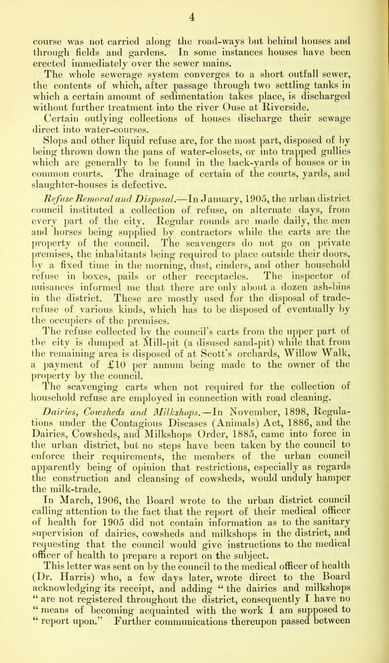 course was not carried along the road-ways but behind houses and through fields and gardens. In some instances houses have been erected immediately over the sewer mains. The whole sewerage system converges to a short outfall sewer, the contents of which, after passage through two settling tanks in which a certain amount of sedimentation takes place, is discharged without further treatment into the river Ouse at Riverside. Certain outlying collections of houses discharge their sewage direct into water-courses. Slops and other liquid refuse are, for the most part, disposed of by being thrown down the pans of water-closets, or into trapped gullies which are generally to be found in the back-yards of houses or in common courts. The drainage of certain of the courts, yards, and slaughter-houses is defective. Ref use Removal and Disposal.—In January, 1905, the urban district council instituted a collection of refuse, on alternate days, from every part of the city. Regular rounds are made daily, the men and horses being supplied by contractors while the carts are the property of the council. The scavengers do not go on private premises, the inhabitants being required to place outside their doors, by a fixed time in the morning, dust, cinders, and other household refuse in boxes, pails or other receptacles. The inspector of nuisances informed me that there are only about a dozen ash-bins in the district. These are mostly used for the disposal of trade- refuse of various kinds, which has to be disposed of eventually by the occupiers of the premises. The refuse collected by the council’s carts from the upper part of the city is dumped at Mill-pit (a disused sand-pit) while that from the remaining area is disposed of at Scott’s orchards, Willow Walk, a payment of £10 per annum being made to the owner of the property by the council. The scavenging carts when not required for the collection of household refuse are employed in connection with road cleaning. Dairies, Cowsheds and Milkshops.—In November, 1898, Regula- tions under the Contagious Diseases (Animals) Act, 1886, and the Dairies, Cowsheds, and Milkshops Order, 1885, came into force in the urban district, but no steps have been taken by the council to enforce their requirements, the members of the urban council apparently being of opinion that restrictions, especially as regards the construction and cleansing of cowsheds, would unduly hamper the milk-trade. In March, 1906, the Board wrote to the urban district council calling attention to the fact that the report of their medical officer of health for 1905 did not contain information as to the sanitary supervision of dairies, cowsheds and milkshops in the district, and requesting that the council would give instructions to the medical officer of health to prepare a report on the subject. This letter was sent on by the council to the medical officer of health (Dr. Harris) who, a few days later, wrote direct to the Board acknowledging its receipt, and adding 44 the dairies and milkshops 44 are not registered throughout the district, consequently I have no 44 means of becoming acquainted with the work I am supposed to 44 report upon.” Further communications thereupon passed between