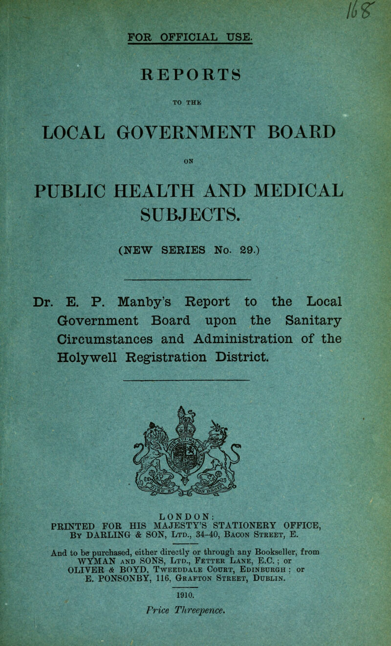 FOR OFFICIAL USE. REPORTS TO THE LOCAL GOVERNMENT BOARD PUBLIC HEALTH AND MEDICAL SUBJECTS. (NEW SERIES No. 29.) Dr. E. P. Manby’s Report to the Local Government Board upon the Sanitary Circumstances and Administration of the Holywell Registration District. LONDON: PRINTED FOR HIS MAJESTY’S STATIONERY OFFICE. By DARLING & SON, Ltd., 34-40, Bacon Street, E. And to be purchased, either directly or through any Bookseller, from WYMAN and SONS, Ltd., Fetter Lane, E.C.; or OLIYER & BOYD, Tweeddale Court, Edinburgh ; or E. PONSONBY, 116, Grafton Street, Dublin. Price Threepence.