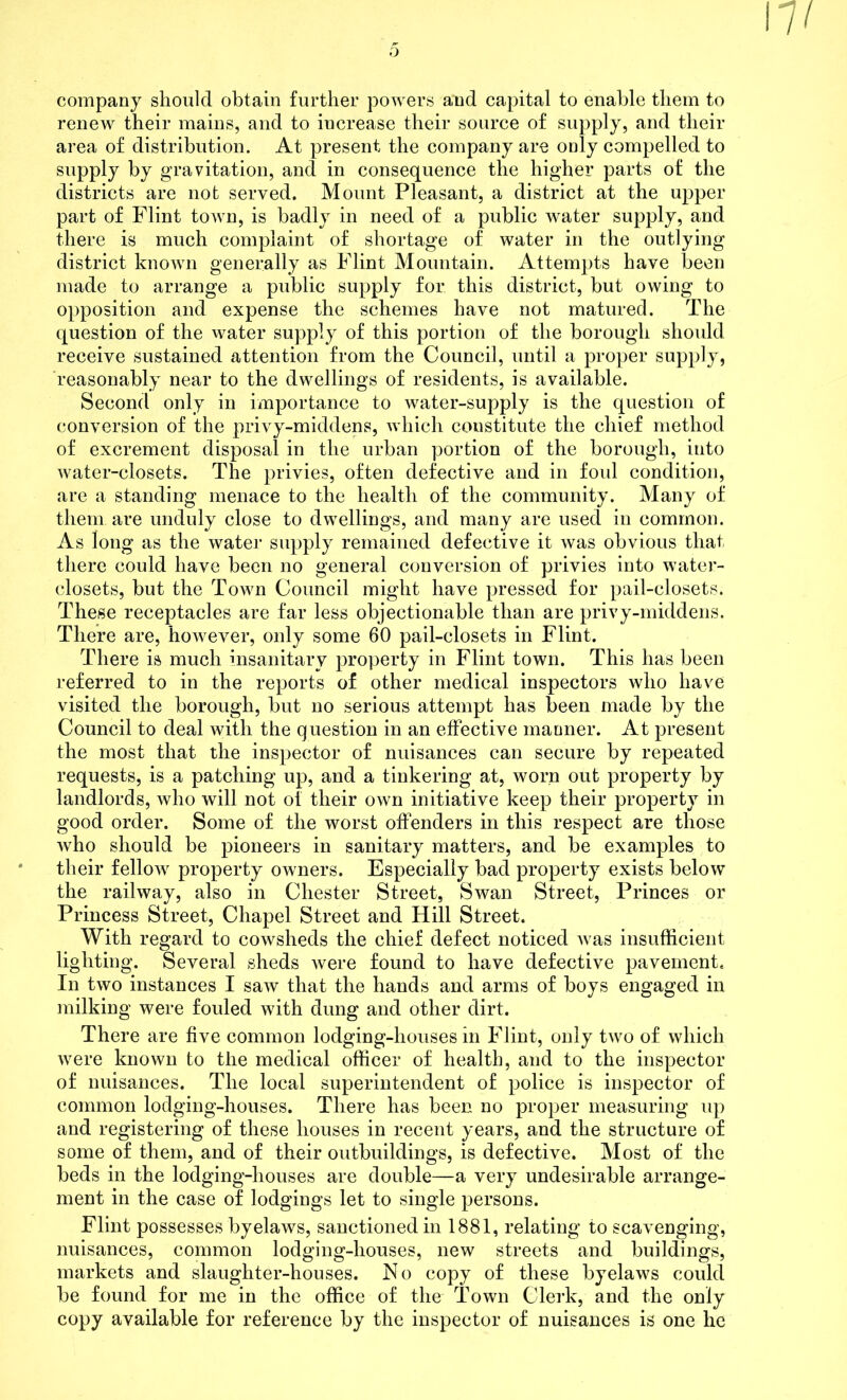 company should obtain further powers and capital to enable them to renew their mains, and to increase their source of supply, and their area of distribution. At present the company are only compelled to supply by gravitation, and in consequence the higher parts of the districts are not served. Mount Pleasant, a district at the upper part of Flint toAvn, is badly in need of a public water supply, and there is much complaint of shortage of water in the outlying district known generally as Flint Mountain. Attempts have been made to arrange a public supply for this district, but owing to opposition and expense the schemes have not matured. The question of the water supply of this portion of the borough should receive sustained attention from the Council, until a proper supply, reasonably near to the dwellings of residents, is available. Second only in importance to water-supply is the question of conversion of the privy-middens, which constitute the chief method of excrement disposal in the urban portion of the borough, into water-closets. The privies, often defective and in foid condition, are a standing menace to the health of the community. Many of them are unduly close to dwellings, and many are used in common. As long as the water supply remained defective it was obvious that there could have been no general conversion of privies into water- closets, but the Town Council might have pressed for pail-closets. These receptacles are far less objectionable than are privy-middens. There are, however, only some 60 pail-closets in Flint. There is much insanitary property in Flint town. This has been referred to in the reports of other medical inspectors who have visited the borough, but no serious attempt has been made by the Council to deal with the question in an effective manner. At present the most that the inspector of nuisances can secure by repeated requests, is a patching up, and a tinkering at, worn out property by landlords, who will not of their own initiative keep their property in good order. Some of the worst offenders in this respect are those who should be pioneers in sanitary matters, and be examples to their fellow property owners. Especially bad property exists below the railway, also in Chester Street, Swan Street, Princes or Princess Street, Chapel Street and Hill Street. With regard to cowsheds the chief defect noticed was insufficient lighting. Several sheds were found to have defective pavement. In two instances I saw that the hands and arms of boys engaged in milking were fouled with dung and other dirt. There are five common lodging-houses in Flint, only two of which were known to the medical officer of health, and to the inspector of nuisances. The local superintendent of police is inspector of common lodging-houses. There has been no proper measuring up and registering of these houses in recent years, and the structure of some of them, and of their outbuildings, is defective. Most of the beds in the lodging-houses are double—a very undesirable arrange- ment in the case of lodgings let to single persons. Flint possesses byelaws, sanctioned in 1881, relating to scavenging, nuisances, common lodging-houses, new streets and buildings, markets and slaughter-houses. No copy of these byelaws could be found for me in the office of the Town Clerk, and the only copy available for reference by the inspector of nuisances is one he