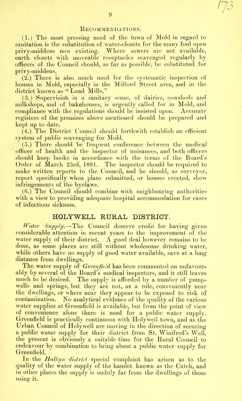 Recommendations. (1.) Tlie most pressing need of the town of Mold in regard to sanitation is the substitution of water-closets for the many foul open privy-middens now existing. Where sewers are not available, earth closets with moveable receptacles scavenged regularly by officers of the Council should, as far as possible, be substituted for privy-middens. (2.) There is also much need for the systematic inspection of houses in Mold, especially in the Milford Street area, and in the district known as “ Lead Mills.” (3.) Supervisioh in a sanitary sense, of dairies, cowsheds and milkshops, and of bakehouses, is urgently called for in Mold, and compliance with the regulations should be insisted upon. Accurate registers of the premises above mentioned should be prepared and kept up to date. (4.) The District Council should forthwith establish an efficient system of public scavenging for Mold. (5.) There should be frequent conference between the medical officer of health and the inspector of nuisances, and both officers should keep books in accordance with the terms of the Board’s Order of March 23rd, 1891. The inspector should be required to make written reports to the Council, and he should, as surveyor, report specifically when plans submitted, or houses erected, sIioav infringements of the byelaws. (6.) The Council should combine with neighbouring authorities with a view to providing adequate hospital accommodation for cases of infectious sickness. HOLYWELL RURAL DISTRICT. Water Supply.—The Council deserve credit for having given considerable attention in recent years to the improvement of the water supply of their district. A good deal however remains to be done, as some places are still without wholesome drinking water, while others have no supply of good water available, save at a long distance from dwellings. The water supply of Greenfield has been commented on unfavour- ably by several of the Board’s medical inspectors, and it still leaves much to be desired. The supply is afforded by a number of pump- wells and springs, but they are not, as a rule, conveniently near the dwellings, or where near they appear to be exposed to risk of contamination. No analytical evidence of the quality of the various water supplies at Greenfield is available, but from the point of view of convenience alone there is need for a public water supply. Greenfield is practically continuous with Holywell town, and as the Urban Council of Holywell are moving in the direction of securing a public water supply for their district from St. Winifred’s Well, the present is obviously a suitable time for the Rural Council to endeavour by combination to bring about a public water supply for Greenfield. In the Halkyn district special complaint has arisen as to the quality of the water supply of the hamlet known as the Catch, and in other places the supply is unduly far from the dwellings of those using it.