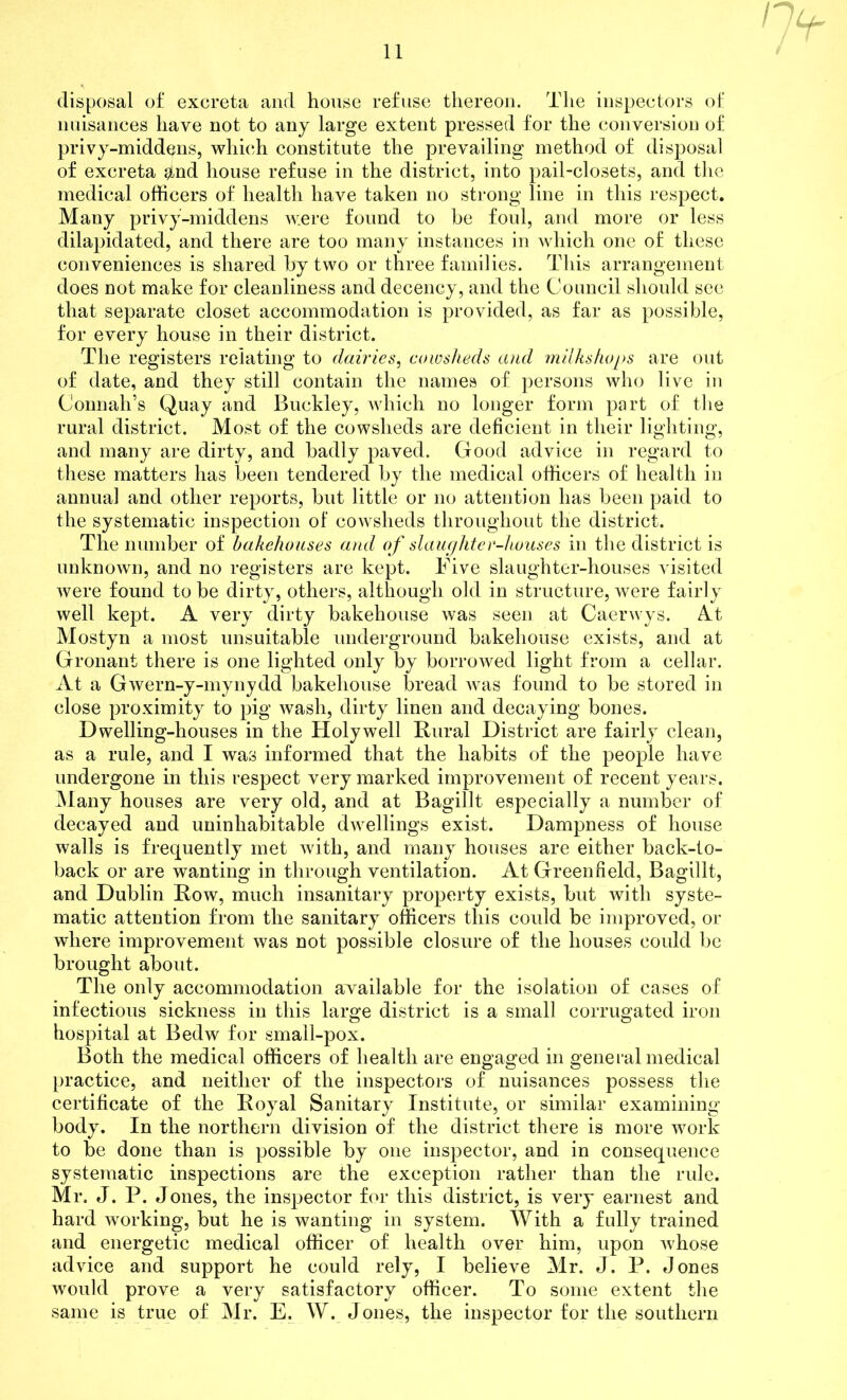 disposal of excreta and house refuse thereon. The inspectors of nuisances have not to any large extent pressed for the conversion of privy-middens, which constitute the prevailing method of disposal of excreta $nd house refuse in the district, into pail-closets, and the medical officers of health have taken no strong line in this respect. Many privy-middens were found to be foul, and more or less dilapidated, and there are too many instances in which one of these conveniences is shared by two or three families. This arrangement does not make for cleanliness and decency, and the Council should see that separate closet accommodation is provided, as far as possible, for every house in their district. The registers relating to dairies, cowsheds and milks hops are out of date, and they still contain the names of persons who live in Connah’s Quay and Buckley, which no longer form part of the rural district. Most of the cowsheds are deficient in their lighting, and many are dirty, and badly paved. Good advice in regard to these matters has been tendered by the medical officers of health in annual and other reports, but little or no attention has been paid to the systematic inspection of cowsheds throughout the district. The number of bakehouses and of slaughter-houses in the district is unknown, and no registers are kept. Five slaughter-houses visited were found to be dirty, others, although old in structure, were fairly well kept. A very dirty bakehouse was seen at Caerwys. At Mostyn a most unsuitable underground bakehouse exists, and at Gronant there is one lighted only by borrowed light from a cellar. At a Gwern-y-mynydd bakehouse bread was found to be stored in close proximity to pig wash, dirty linen and decaying bones. Dwelling-houses in the Holywell Rural District are fairly clean, as a rule, and I was informed that the habits of the people have undergone in this respect very marked improvement of recent years. Many houses are very old, and at Bagillt especially a number of decayed and uninhabitable dwellings exist. Dampness of house walls is frequently met with, and many houses are either back-to- back or are wanting in through ventilation. At Greenfield, Bagillt, and Dublin Row, much insanitary property exists, but with syste- matic attention from the sanitary officers this could be improved, or where improvement was not possible closure of the houses could be brought about. The only accommodation available for the isolation of cases of infectious sickness in this large district is a small corrugated iron hospital at Bedw for small-pox. Both the medical officers of health are engaged in general medical practice, and neither of the inspectors of nuisances possess the certificate of the Royal Sanitary Institute, or similar examining body. In the northern division of the district there is more work to be done than is possible by one inspector, and in consequence systematic inspections are the exception rather than the rule. Mr. J. P. Jones, the inspector for this district, is very earnest and hard working, but he is wanting in system. With a fully trained and energetic medical officer of health over him, upon whose advice and support he could rely, I believe Mr. J. P. Jones would prove a very satisfactory officer. To some extent the same is true of Mr. E. W. Jones, the inspector for the southern