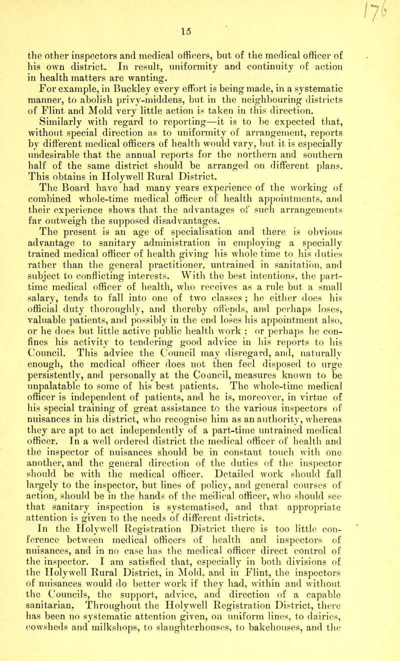 the other inspectors and medical officers, but of the medical officer of his own district. In result, uniformity and continuity of action in health matters are wanting. For example, in Buckley every effort is being made, in a systematic manner, to abolish privy-middens, but in the neighbouring districts of Flint and Mold very little action is taken in this direction. Similarly with regard to reporting—it is to be expected that, without special direction as to uniformity of arrangement, reports by different medical officers of health would vary, but it is especially undesirable that the annual reports for the northern and southern half of the same district should be arranged on different plans. This obtains in Holywell Rural District. The Board have had many years experience of the working of combined whole-time medical officer of health appointments, and their experience shows that the advantages of such arrangements far outweigh the supposed disadvantages. The present is an age of specialisation and there is obvious advantage to sanitary administration in employing a specially trained medical officer of health giving his whole time to his duties rather than the general practitioner, untrained in sanitation, and subject to conflicting interests. With the best intentions, the part- time medical officer of health, who receives as a rule but a small salary, tends to fall into one of two classes; he either does his official duty thoroughly, and thereby offends, and perhaps loses, valuable patients, and possibly in the end loses his appointment also, or he does but little active public health work ; or perhaps he con- fines his activity to tendering good advice in his reports to his Council. This advice the Council may disregard, and, naturally enough, the medical officer does not then feel disposed to urge persistently, and personally at the Coancil, measures known to be unpalatable to some of his best patients. The wdiole-time medical officer is independent of patients, and he is, moreover, in virtue of his special training of great assistance to the various inspectors of nuisances in his district, who recognise him as an authority, whereas they are apt to act independently of a part-time untrained medical officer. In a well ordered district the medical officer of health and the inspector of nuisances should be in constant touch with one another, and the general direction of the duties of the inspector should be with the medical officer. Detailed work should fall largely to the inspector, but lines of policy, and general courses of action, should be in the hands of the medical officer, who should see that sanitary inspection is systematised, and that appropriate attention is given to the needs of different districts. In the Holywell Registration District there is too little con- ference between medical officers of health and inspectors of nuisances, and in no case has the medical officer direct control of the inspector. I am satisfied that, especially in both divisions of the Holywell Rural District, in Mold, and in Flint, the inspectors of nuisances would do better work if they had, within and without the Councils, the support, advice, and direction of a capable sanitarian. Throughout the Holywell Registration District, there has been no systematic attention given, on uniform lines, to dairies, cowsheds and milkshops, to slaughterhouses, to bakehouses, and the