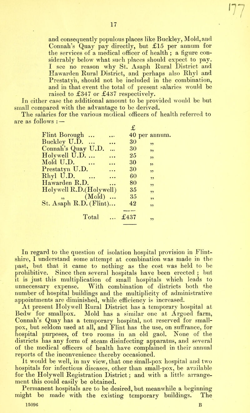 and consequently populous places like Buckley, Mold, and Connah’s Quay pay directly, but £15 per annum for the services of a medical officer of health; a figure con- siderably below what such places should expect to pay. I see no reason why St. Asaph Rural District and Hawarden Rural District, and perhaps also Rhyl and Prestatyn, should not be included in the combination, and in that event the total of present salaries would be raised to £347 or £437 respectively. In either case the additional amount to be provided would be but small compared with the advantage to be derived. The salaries for the various medical officers of health referred to are as follows : — £ Flint Borough ... 40 per annum. Buckley U.D. ... 30 55 Connah’s Quay U.D. ... 30 55 Holywell U.D. ... 25 55 Mold U.D 30 55 Prestatyn U.D. 30 55 Rhyl U.D 60 55 Hawarden R.D. 80 55 Holywell R.D.(Holywell) 35 55 „ (Mold) ... 35 55 St. Asaph R.D. (Flint)... 42 55 Total £437 55 In regard to the question of isolation hospital provision in Flint- shire, I understand some attempt at combination was made in the past, but that it came to nothing as the cost was held to be prohibitive. Since then several hospitals have been erected ; but it is just this multiplication of small hospitals which leads to unnecessary expense. With combination of districts both the number of hospital buildings and the multiplicity of administrative appointments are diminished, while efficiency is increased. At present Holywell Rural District has a temporary hospital at Bedw for smallpox. Mold has a similar one at Argoed farm, Connah’s Quay has a temporary hospital, not reserved for small- pox, but seldom used at all, and Flint has the use, on suffrance, for hospital purposes, of two rooms in an old gaol. None of the districts has any form of steam disinfecting apparatus, and several of the medical officers of health have complained in their annual reports of the inconvenience thereby occasioned. It would be well, in my view, that one sinall-pox hospital and two hospitals for infectious diseases, other than small-pox, be available for the Holywell Registration District; and with a little arrange- ment this could easily be obtained. Permanent hospitals are to be desired, but meanwhile a beginning might be made with the existing temporary buildings. The 15096 B