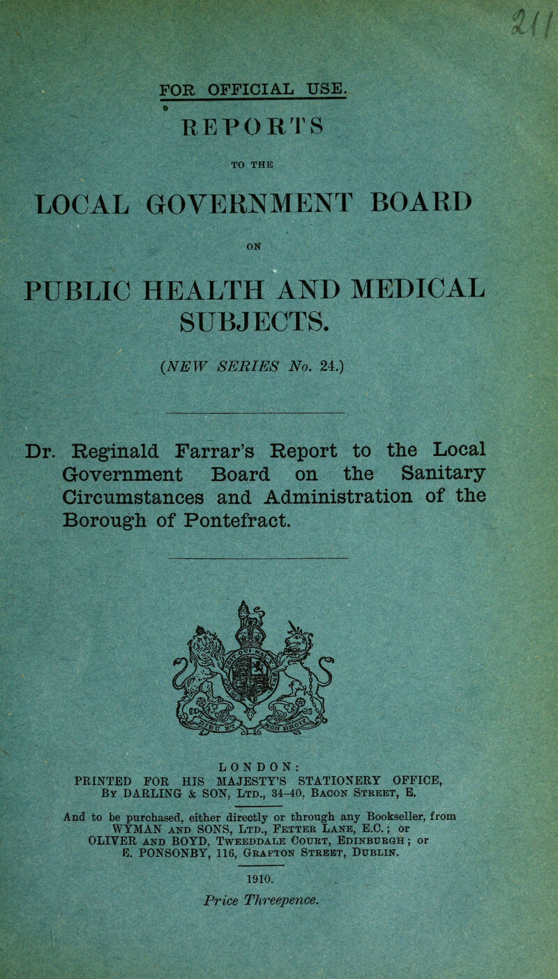 FOR OFFICIAL USE. REPORTS TO THE LOCAL GOVERNMENT BOARD PUBLIC HEALTH AND MEDICAL SUBJECTS. (NEW SERIES No. 24.) Dr. Reginald Farrar’s Report to the Local Government Board on the Sanitary Circumstances and Administration of the Borough of Pontefract. LONDON: PRINTED FOR HIS MAJESTY’S STATIONERY OFFICE, By DARLING & SON, Ltd., B4-40, Bacon Street, E. And to be purchased, either directly or through any Bookseller, from WYMAN and SONS, Ltd., Fetter Lane, E.C.; or OLIVER and BOYD, Tweeddale Court, Edinburgh ; or E. PONSONBY, 116, Grafton Street, Dublin. 1910. Price Threepence.