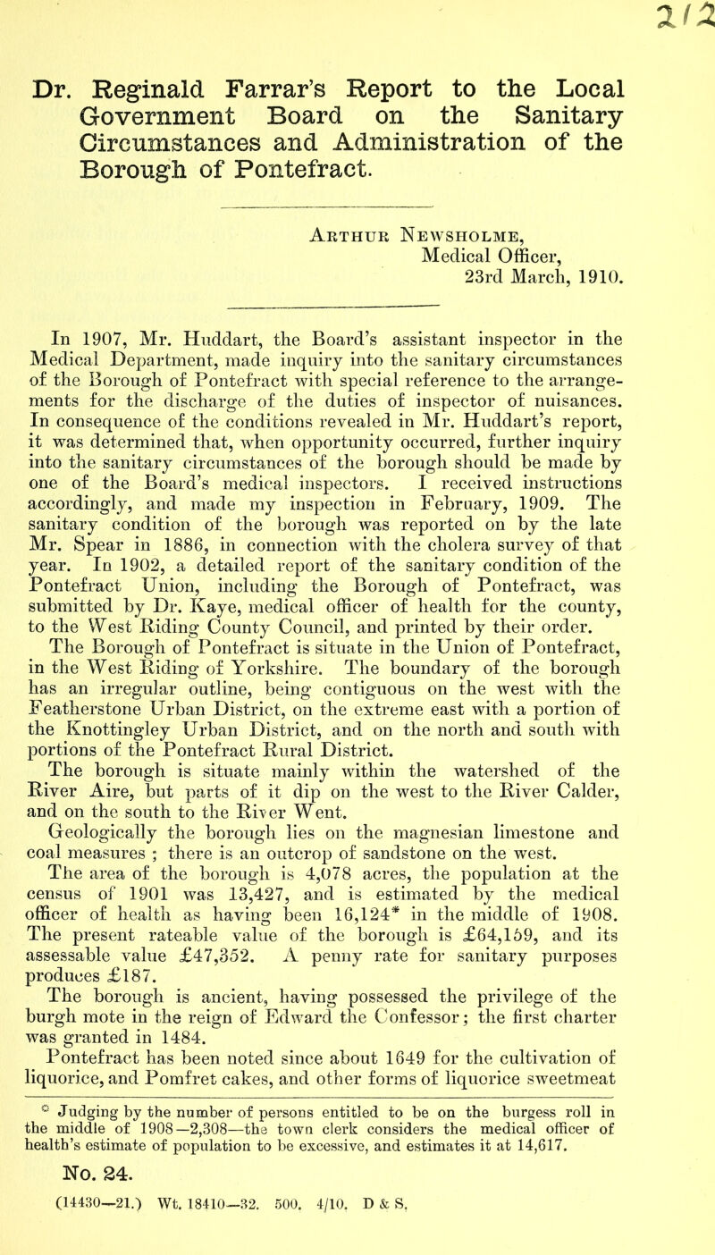 212 Dr. Reginald Farrar’s Report to the Local Government Board on the Sanitary Circumstances and Administration of the Borough of Pontefract. Arthur Newsholme, Medical Officer, 23rd March, 1910. In 1907, Mr. Huddart, the Board’s assistant inspector in the Medical Department, made inquiry into the sanitary circumstances of the Borough of Pontefract with special reference to the arrange- ments for the discharge of the duties of inspector of nuisances. In consequence of the conditions revealed in Mr. Huddart’s report, it was determined that, when opportunity occurred, further inquiry into the sanitary circumstances of the borough should be made by one of the Board’s medical inspectors. I received instructions accordingly, and made my inspection in February, 1909. The sanitary condition of the borough was reported on by the late Mr. Spear in 1886, in connection with the cholera survey of that year. In 1902, a detailed report of the sanitary condition of the Pontefract Union, including the Borough of Pontefract, was submitted by Dr. Kaye, medical officer of health for the county, to the West Hiding County Council, and printed by their order. The Borough of Pontefract is situate in the Union of Pontefract, in the West Hiding of Yorkshire. The boundary of the borough has an irregular outline, being contiguous on the west with the Featherstone Urban District, on the extreme east with a portion of the Knottingley Urban District, and on the north and south with portions of the Pontefract Rural District. The borough is situate mainly within the watershed of the Hiver Aire, but parts of it dip on the west to the Hiver Calder, and on the south to the HUer Went. Geologically the borough lies on the magnesian limestone and coal measures ; there is an outcrop of sandstone on the west. The area of the borough is 4,078 acres, the population at the census of 1901 was 13,427, and is estimated by the medical officer of health as having been 16,124* in the middle of 1908. The present rateable value of the borough is £64,169, and its assessable value £47,352. A penny rate for sanitary purposes produces £l87. The borough is ancient, having possessed the privilege of the burgh mote in the reign of Edward the Confessor; the first charter was granted in 1484. Pontefract has been noted since about 1649 for the cultivation of liquorice, and Pomfret cakes, and other forms of liquorice sweetmeat ° Judging by the number of persons entitled to be on the burgess roll in the middle of 1908—2,308—the town clerk considers the medical officer of health’s estimate of population to be excessive, and estimates it at 14,617. No. 24. (14430—21.) Wt. 18410—32. 500. 4/10. D & S,