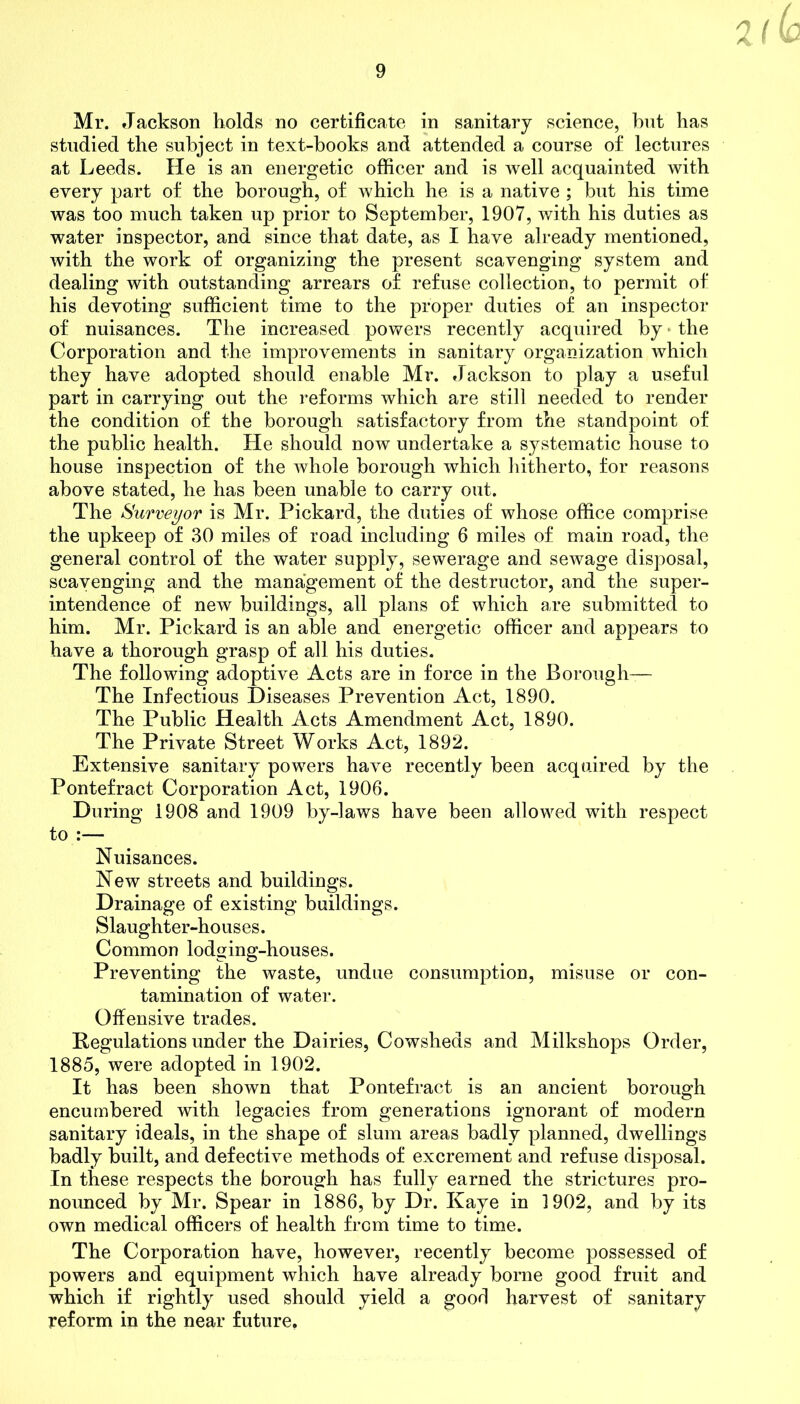 V Mr. Jackson holds no certificate in sanitary science, but has studied the subject in text-hooks and attended a course of lectures at Leeds. He is an energetic officer and is well acquainted with every part of the borough, of which he is a native ; but his time was too much taken up prior to September, 1907, with his duties as water inspector, and since that date, as I have already mentioned, with the work, of organizing the present scavenging system and dealing with outstanding arrears of refuse collection, to permit of his devoting sufficient time to the proper duties of an inspector of nuisances. The increased powers recently acquired by the Corporation and the improvements in sanitary organization which they have adopted should enable Mr. Jackson to play a useful part in carrying out the reforms which are still needed to render the condition of the borough satisfactory from the standpoint of the public health. He should now undertake a systematic house to house inspection of the whole borough which hitherto, for reasons above stated, he has been unable to carry out. The Surveyor is Mr. Pickard, the duties of whose office comprise the upkeep of 30 miles of road including 6 miles of main road, the general control of the water supply, sewerage and sewage disposal, scavenging and the management of the destructor, and the super- intendence of new buildings, all plans of which are submitted to him. Mr. Pickard is an able and energetic officer and appears to have a thorough grasp of all his duties. The following adoptive Acts are in force in the Borough— The Infectious Diseases Prevention Act, 1890. The Public Health Acts Amendment Act, 1890. The Private Street Works Act, 1892. Extensive sanitary powers have recently been acquired by the Pontefract Corporation Act, 1906. During 1908 and 1909 by-laws have been allowed with respect to :— Nuisances. New streets and buildings. Drainage of existing buildings. Slaughter-houses. Common lodging-houses. Preventing the waste, undue consumption, misuse or con- tamination of water. Offensive trades. Regulations under the Dairies, Cowsheds and Milkshops Order, 1885, were adopted in 1902. It has been shown that Pontefract is an ancient borough encumbered with legacies from generations ignorant of modern sanitary ideals, in the shape of slum areas badly planned, dwellings badly built, and defective methods of excrement and refuse disposal. In these respects the borough has fully earned the strictures pro- nounced by Mr. Spear in 1886, by Dr. Kaye in 1902, and by its own medical officers of health from time to time. The Corporation have, however, recently become possessed of powers and equipment which have already borne good fruit and which if rightly used should yield a good harvest of sanitary reform in the near future.