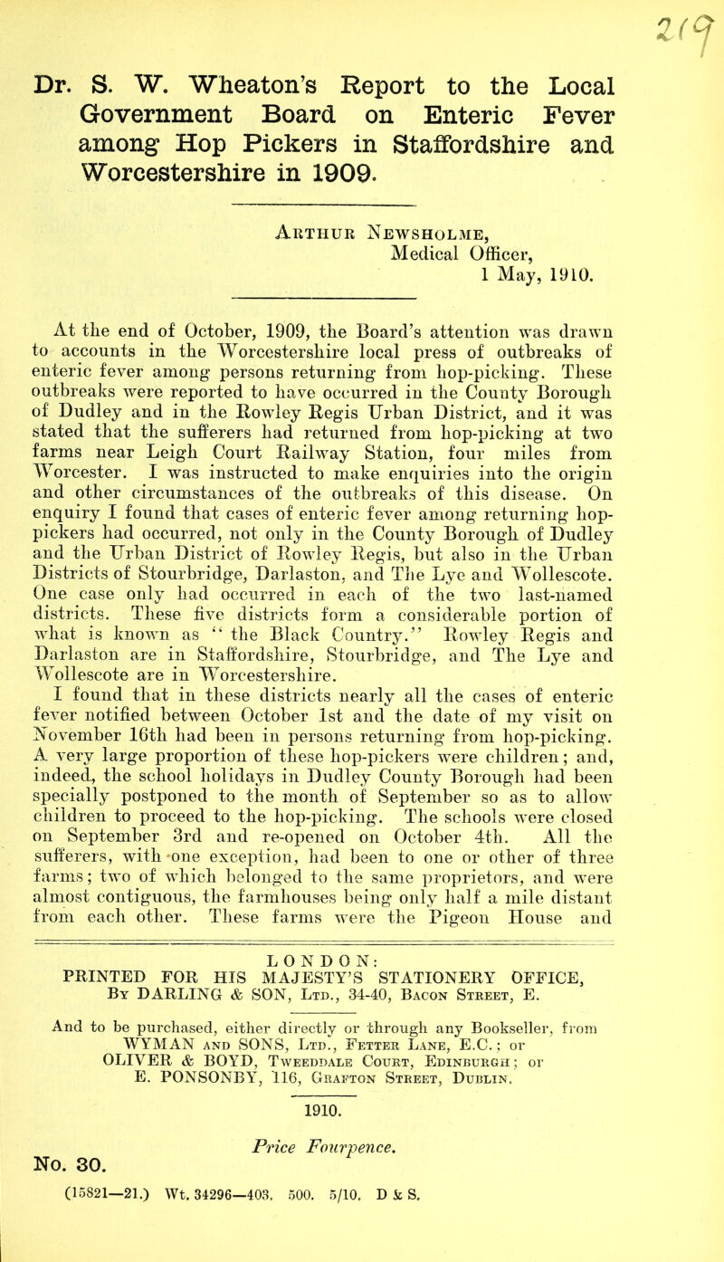 Dr. S. W. Wheaton’s Report to the Local Government Board on Enteric Fever among Hop Pickers in Staffordshire and Worcestershire in 1909. Arthur Newsholme, Medical Officer, 1 May, 1910. At tlie end of October, 1909, the Board’s attention was drawn to accounts in the Worcestershire local press of outbreaks of enteric fever among persons returning from hop-picking. These outbreaks were reported to have occurred in the County Borough of Dudley and in the Rowley Regis Urban District, and it was stated that the sufferers had returned from hop-picking at two farms near Leigh Court Railway Station, four miles from Worcester. I was instructed to make enquiries into the origin and other circumstances of the outbreaks of this disease. On enquiry I found that cases of enteric fever among returning hop- pickers had occurred, not only in the County Borough of Dudley and the Urban District of Rowley Regis, but also in the Urban Districts of Stourbridge, Darlaston, and The Lye and Wollescote. One case only had occurred in each of the two last-named districts. These five districts form a considerable portion of what is known as “the Black Country.” Rowley Regis and Darlaston are in Staffordshire, Stourbridge, and The Lye and Wollescote are in Worcestershire. I found that in these districts nearly all the cases of enteric fever notified between October 1st and the date of my visit on November 16th had been in persons returning from hop-picking. A very large proportion of these hop-pickers were children; and, indeed, the school holidays in Dudley County Borough had been specially postponed to the month of September so as to allow children to proceed to the hop-picking. The schools were closed on September 3rd and re-opened on October 4th. All the sufferers, with one exception, had been to one or other of three farms; two of which belonged to the same proprietors, and were almost contiguous, the farmhouses being only half a mile distant from each other. These farms were the Pigeon House and LONDON: PRINTED FOR HIS MAJESTY’S STATIONERY OFFICE, By DARLING & SON, Ltd., 34-40, Bacon Street, E. And to be purchased, either directly or through any Bookseller, from WYMAN and SONS, Ltd., Fetter Lane, E.C.; or OLIVER & BOYD, Tweeddale Court, Edinburgh; or E. PONSONBY, 116, Grafton Street, Dublin. 1910. No. 30. Price Fourpence. (15821—21.) Wt. 34296—403. 500. 5/10. D k S.