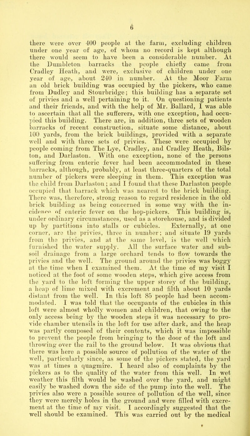 there were over 400 people at the farm, excluding children under one year of age, of whom no record is kept although there would seem to have been a considerable number. At the Dumbleton barracks the people chiefly came from Cradley Heath, and were, exclusive of children under one year of age, about 240 in number. At the Moor Farm an old brick building was occupied by the pickers, who came from Dudley and Stourbridge; this building has a separate set of privies and a well pertaining to it. On questioning patients and their friends, and with the help of Mr. Ballard, I was able to ascertain that all the sufferers, with one exception, had occu- pied this building. There are, in addition, three sets of wooden barracks of recent construction, situate some distance, about 100 yards, from the brick buildings, provided with a separate well and with three sets of privies. These were occupied by people coming from The Lye, Cradley, and Cradley Heath, Bils- ton, and Darlaston. With one exception, none of the persons suffering from enteric fever had been accommodated in these barracks, although, probably, at least three-quarters of the total number of pickers were sleeping in them. This exception was the child from Darlaston; and I found that these Darlaston people occupied that barrack which was nearest to the brick building. There was, therefore, strong reason to regard residence in the old brick building as being concerned in some way with the in- cideuc.fi of enteric fever on the hop-pickers. This building is, under ordinary circumstances, used as a storehouse, and is divided up by partitions into stalls or cubicles. Externally, at one corner, are the privies, three in number; and situate 19 yards from the privies, and at the same level, is the well which furnished the water supply. All the surface water and sub- soil drainage from a large orchard tends to flow towards the privies and the well. The ground around the privies was boggy at the time when I examined them. At the time of my visit I noticed at the foot of some wooden steps, which give access from the yard to the loft forming the upper storey of the building, a heap of lime mixed with excrement and filth about 10 yards distant from the well. In this loft 85 people had been accom- modated. I was told that the occupants of the cubicles in this loft were almost wholly women and children, that owing to the only access being by the wooden steps it was necessary to pro- vide chamber utensils in the loft for use after dark, and the heap was partly composed of their contents, which it was impossible to prevent the people from bringing to the door of the loft and throwing over the rail to the ground below. It was obvious that there was here a possible source of pollution of the water of the well, particularly since, as some of the pickers stated, the yard was at times a quagmire. I heard also of complaints by the pickers as to the quality of the water from this well. In wet weather this filth would be washed over the yard, and might easily be washed down the side of the pump into the well. The privies also were a possible source of pollution of the well, since they were merely holes in the ground and were filled with excre- ment at the time of my visit. I accordingly suggested that the well should be examined. This was carried out by the medical