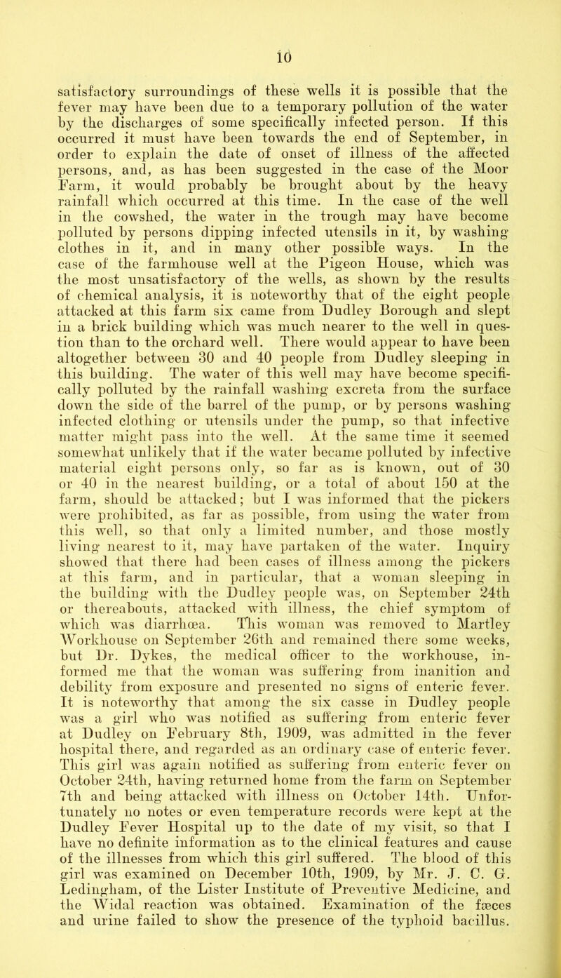 id satisfactory surroundings of these wells it is possible that the fever may have been due to a temporary pollution of the water by the discharges of some specifically infected person. If this occurred it must have been towards the end of September, in order to explain the date of onset of illness of the affected persons, and, as has been suggested in the case of the Moor Farm, it would probably be brought about by the heavy rainfall which occurred at this time. In the case of the well in the cowshed, the water in the trough may have become polluted by persons dipping infected utensils in it, by washing clothes in it, and in many other possible ways. In the case of the farmhouse well at the Pigeon House, which was the most unsatisfactory of the wells, as shown by the results of chemical analysis, it is noteworthy that of the eight people attacked at this farm six came from Dudley Borough and slept in a brick building which was much nearer to the well in ques- tion than to the orchard well. There would appear to have been altogether between 30 and 40 people from Dudley sleeping in this building. The water of this well may have become specifi- cally polluted by the rainfall washing excreta from the surface down the side of the barrel of the pump, or by persons washing infected clothing or utensils under the pump, so that infective matter might pass into the well. At the same time it seemed somewhat unlikely that if the water became polluted by infective material eight persons only, so far as is known, out of 30 or 40 in the nearest building, or a total of about 150 at the farm, should be attacked; but I was informed that the pickers were prohibited, as far as possible, from using the water from this well, so that only a limited number, and those mostly living nearest to it, may have partaken of the water. Inquiry showed that there had been cases of illness among the pickers at this farm, and in particular, that a woman sleeping in the building with the Dudley people was, on September 24th or thereabouts, attacked with illness, the chief symptom of which was diarrhoea. This woman was removed to Martley Workhouse on September 26th and remained there some weeks, but Dr. Dykes, the medical officer to the workhouse, in- formed me that the woman was suffering from inanition and debility from exposure and presented no signs of enteric fever. It is noteworthy that among the six casse in Dudley people was a girl who was notified as suffering from enteric fever at Dudley on February 8th, 1909, was admitted in the fever hospital there, and regarded as an ordinary case of enteric fever. This girl was again notified as suffering from enteric fever on October 24tli, having returned home from the farm on September 7th and being attacked with illness on October 14th. Unfor- tunately no notes or even temperature records were kept at the Dudley Fever Hospital up to the date of my visit, so that I have no definite information as to the clinical features and cause of the illnesses from which this girl suffered. The blood of this girl was examined on December 10th, 1909, by Mr. J. C. G. Ledingliam, of the Lister Institute of Preventive Medicine, and the Widal reaction was obtained. Examination of the fseces and urine failed to show the presence of the typhoid bacillus.