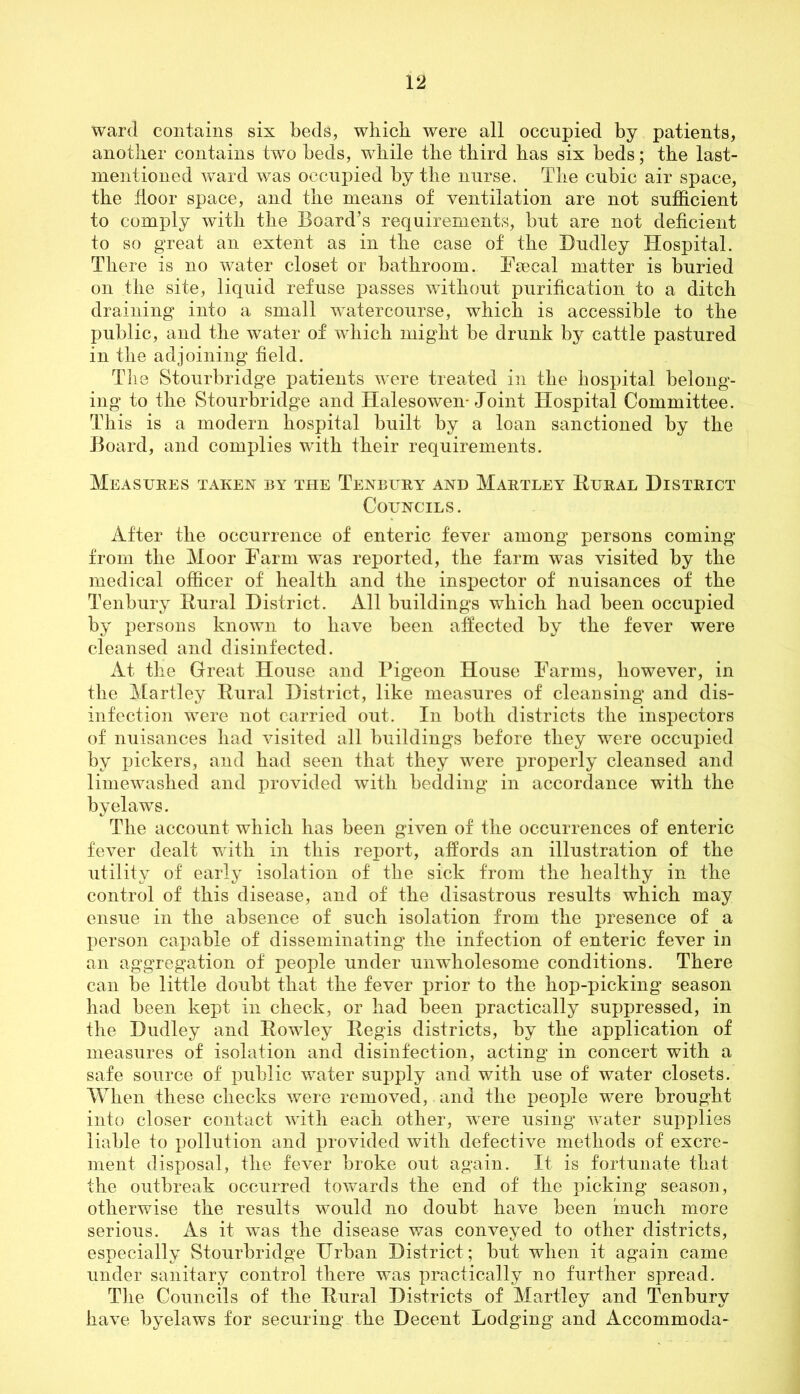 ward contains six beds, which were all occupied by patients, another contains two beds, while the third has six beds; the last- mentioned ward was occupied by the nurse. The cubic air space, the floor space, and the means of ventilation are not sufficient to comply with the Board’s requirements, but are not deficient to so great an extent as in the case of the Dudley Hospital. There is no water closet or bathroom. Faecal matter is buried on the site, liquid refuse passes without purification to a ditch draining into a small watercourse, which is accessible to the public, and the water of which might be drunk by cattle pastured in the adjoining field. The Stourbridge patients were treated in the hospital belong- ing to the Stourbridge and Halesowen-Joint Hospital Committee. This is a modern hospital built by a loan sanctioned by the Board, and complies with their requirements. Measures taken by the Tenbury and Martley Eural District Councils. After the occurrence of enteric fever among persons coming from the Moor Farm was reported, the farm was visited by the medical officer of health and the inspector of nuisances of the Tenbury Eural District. All buildings which had been occupied by persons known to have been affected by the fever were cleansed and disinfected. At the Great House and Pigeon House Farms, however, in the Martley Eural District, like measures of cleansing and dis- infection were not carried out. In both districts the inspectors of nuisances had visited all buildings before they were occupied by pickers, and had seen that they were properly cleansed and limewashed and provided with bedding in accordance with the byelaws. The account which has been given of the occurrences of enteric fever dealt with in this report, affords an illustration of the utility of early isolation of the sick from the healthy in the control of this disease, and of the disastrous results which may ensue in the absence of such isolation from the presence of a person capable of disseminating the infection of enteric fever in an aggregation of people under unwholesome conditions. There can be little doubt that the fever prior to the hop-picking season had been kept in check, or had been practically suppressed, in the Dudley and Eowley Eegis districts, by the application of measures of isolation and disinfection, acting in concert with a safe source of public water supply and with use of water closets. When these checks were removed, and the people were brought into closer contact with each other, wTere using water supplies liable to pollution and provided with defective methods of excre- ment disposal, the fever broke out again. It is fortunate that the outbreak occurred towards the end of the picking season, otherwise the results would no doubt have been much more serious. As it was the disease was conveyed to other districts, especially Stourbridge Urban District; but when it again came under sanitary control there was practically no further spread. The Councils of the Eural Districts of Martley and Tenbury have byelaws for securing the Decent Lodging and Accommoda-