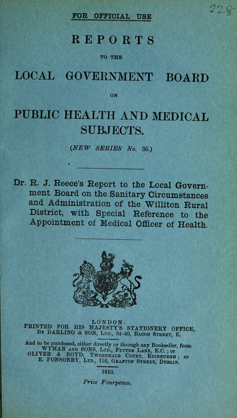 FOR OFFICIAL USE REPORTS TO THE LOCAL GOVERNMENT BOARD ON PUBLIC HEALTH AND MEDICAL SUBJECTS. (NEW SERIES No. 36.) Dr. R. J. Reece’s Report to the Local Govern- ment Board on the Sanitary Circumstances and Administration of the Williton Rural District, with Special Reference to the Appointment of Medical Officer of Health. „ LONDON: PRINTED FOR HIS MAJESTY’S STATIONERY OFFICE By DARLING & SON, Ltd., 34-40, Bacon Street, E. * And to_be.purchased, either directly or through any Bookseller, from „ T SONS, Ltd., Fetter Lane, E.C. ; or 0LIFEPOT^onSvDt TwffJ)D4;LE Court, Edinburgh ; or E. PON^ONBY, Ltd., 116, Grafton Street, Dublin. 191oT Price Four pence.