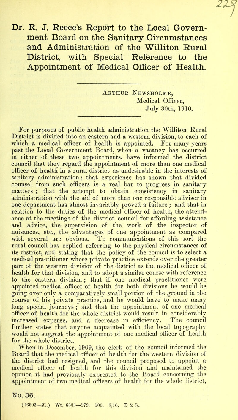 2 Dr. R. J. Reece’s Report to the Local Govern- ment Board on the Sanitary Circumstances and Administration of the Williton Rural District, with Special Reference to the Appointment of Medical Officer of Health. Arthur Newsholme, Medical Officer, July 30th, 1910. For purposes of public health administration the Williton Rural District is divided into an eastern and a western division, to each of which a medical officer of health is appointed. For many years past the Local Government Board, when a vacancy has occurred in either of these two appointments, have informed the district council that they regard the appointment of more than one medical officer of health in a rural district as undesirable in the interests of sanitary administration; that experience has shown that divided counsel from such officers is a real bar to progress in sanitary matters ; that the attempt to obtain consistency in sanitary administration with the aid of more than one responsible adviser in one department has almost invariably proved a failure ; and that in relation to the duties of the medical officer of health, the attend- ance at the meetings of the district council for affording assistance and advice, the supervision of the work of the inspector of nuisances, etc., the advantages of one appointment as compared with several are obvious. To communications of this sort the rural council has replied referring to the physical circumstances of its district, and stating that the policy of the council is to select a medical practitioner whose private practice extends over the greater part of the western division of the district as the medical officer of health for that division, and to adopt a similar course with reference to the eastern division; that if one medical practitioner were appointed medical officer of health for both divisions he would be going over only a comparatively small portion of the ground in tbe course of his private practice, and he would have to make many long special journeys; and that the appointment of one medical officer of health for the whole district would result in considerably increased expense, and a decrease in efficiency. The council further states that anyone acquainted with the local topography would not suggest the appointment of one medical officer of health for the whole district. When in December, 1909, the clerk of the council informed the Board that the medical officer of health for the western division of the district had resigned, and the council proposed to appoint a medical officer of health for this division and maintained the opinion it had previously expressed to the Board concerning the appointment of two medical officers of health for the whole district. No. 36. (16603—21.) Wt. 6685—579. 500. 8/10. D & S.